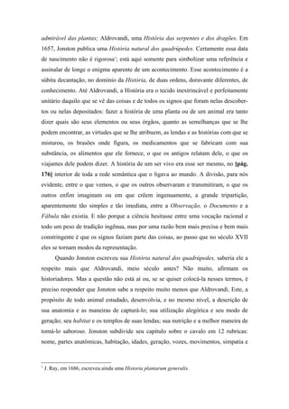 admirável das plantas; Aldrovandi, uma História das serpentes e dos dragões. Em
1657, Jonston publica uma História natural dos quadrúpedes. Certamente essa data
de nascimento não é rigorosa1
; está aqui somente para simbolizar uma referência e
assinalar de longe o enigma aparente de um acontecimento. Esse acontecimento é a
súbita decantação, no domínio da História, de duas ordens, doravante diferentes, de
conhecimento. Até Aldrovandi, a História era o tecido inextrincável e perfeitamente
unitário daquilo que se vê das coisas e de todos os signos que foram nelas descober-
tos ou nelas depositados: fazer a história de uma planta ou de um animal era tanto
dizer quais são seus elementos ou seus órgãos, quanto as semelhanças que se lhe
podem encontrar, as virtudes que se lhe atribuem, as lendas e as histórias com que se
misturou, os brasões onde figura, os medicamentos que se fabricam com sua
substância, os alimentos que ele fornece, o que os antigos relatam dele, o que os
viajantes dele podem dizer. A história de um ser vivo era esse ser mesmo, no [pág.
176] interior de toda a rede semântica que o ligava ao mundo. A divisão, para nós
evidente, entre o que vemos, o que os outros observaram e transmitiram, o que os
outros enfim imaginam ou em que crêem ingenuamente, a grande tripartição,
aparentemente tão simples e tão imediata, entre a Observação, o Documento e a
Fábula não existia. E não porque a ciência hesitasse entre uma vocação racional e
todo um peso de tradição ingênua, mas por uma razão bem mais precisa e bem mais
constringente é que os signos faziam parte das coisas, ao passo que no século XVII
eles se tornam modos da representação.
Quando Jonston escreveu sua História natural dos quadrúpedes, saberia ele a
respeito mais que Aldrovandi, meio século antes? Não muito, afirmam os
historiadores. Mas a questão não está aí ou, se se quiser colocá-la nesses termos, é
preciso responder que Jonston sabe a respeito muito menos que Aldrovandi. Este, a
propósito de todo animal estudado, desenvolvia, e no mesmo nível, a descrição de
sua anatomia e as maneiras de capturá-lo; sua utilização alegórica e seu modo de
geração; seu habitat e os templos de suas lendas; sua nutrição e a melhor maneira de
torná-lo saboroso. Jonston subdivide seu capítulo sobre o cavalo em 12 rubricas:
nome, partes anatômicas, habitação, idades, geração, vozes, movimentos, simpatia e
1
J. Ray, em 1686, escreveu ainda uma Historia plantarum generalis.
 