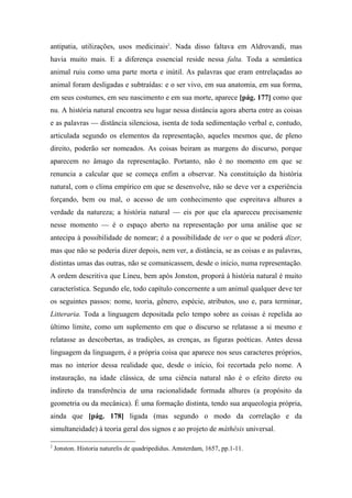 antipatia, utilizações, usos medicinais2
. Nada disso faltava em Aldrovandi, mas
havia muito mais. E a diferença essencial reside nessa falta. Toda a semântica
animal ruiu como uma parte morta e inútil. As palavras que eram entrelaçadas ao
animal foram desligadas e subtraídas: e o ser vivo, em sua anatomia, em sua forma,
em seus costumes, em seu nascimento e em sua morte, aparece [pág. 177] como que
nu. A história natural encontra seu lugar nessa distância agora aberta entre as coisas
e as palavras — distância silenciosa, isenta de toda sedimentação verbal e, contudo,
articulada segundo os elementos da representação, aqueles mesmos que, de pleno
direito, poderão ser nomeados. As coisas beiram as margens do discurso, porque
aparecem no âmago da representação. Portanto, não é no momento em que se
renuncia a calcular que se começa enfim a observar. Na constituição da história
natural, com o clima empírico em que se desenvolve, não se deve ver a experiência
forçando, bem ou mal, o acesso de um conhecimento que espreitava alhures a
verdade da natureza; a história natural — eis por que ela apareceu precisamente
nesse momento — é o espaço aberto na representação por uma análise que se
antecipa à possibilidade de nomear; é a possibilidade de ver o que se poderá dizer,
mas que não se poderia dizer depois, nem ver, a distância, se as coisas e as palavras,
distintas umas das outras, não se comunicassem, desde o início, numa representação.
A ordem descritiva que Lineu, bem após Jonston, proporá à história natural é muito
característica. Segundo ele, todo capítulo concernente a um animal qualquer deve ter
os seguintes passos: nome, teoria, gênero, espécie, atributos, uso e, para terminar,
Litteraria. Toda a linguagem depositada pelo tempo sobre as coisas é repelida ao
último limite, como um suplemento em que o discurso se relatasse a si mesmo e
relatasse as descobertas, as tradições, as crenças, as figuras poéticas. Antes dessa
linguagem da linguagem, é a própria coisa que aparece nos seus caracteres próprios,
mas no interior dessa realidade que, desde o início, foi recortada pelo nome. A
instauração, na idade clássica, de uma ciência natural não é o efeito direto ou
indireto da transferência de uma racionalidade formada alhures (a propósito da
geometria ou da mecânica). É uma formação distinta, tendo sua arqueologia própria,
ainda que [pág. 178] ligada (mas segundo o modo da correlação e da
simultaneidade) à teoria geral dos signos e ao projeto de máthêsis universal.
2
Jonston. Historia naturelis de quadripedidus. Amsterdam, 1657, pp.1-11.
 