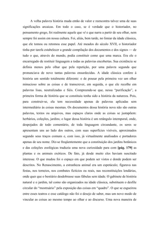 A velha palavra história muda então de valor e reencontra talvez uma de suas
significações arcaicas. Em todo o caso, se é verdade que o historiador, no
pensamento grego, foi realmente aquele que vê e que narra a partir de seu olhar, nem
sempre foi assim em nossa cultura. Foi, aliás, bem tarde, no limiar da idade clássica,
que ele tomou ou retomou esse papel. Até meados do século XVII, o historiador
tinha por tarefa estabelecer a grande compilação dos documentos e dos signos — de
tudo o que, através do mundo, podia constituir como que uma marca. Era ele o
encarregado de restituir linguagem a todas as palavras encobertas. Sua existência se
definia menos pelo olhar que pela repetição, por uma palavra segunda que
pronunciava de novo tantas palavras ensurdecidas. A idade clássica confere à
história um sentido totalmente diferente: o de pousar pela primeira vez um olhar
minucioso sobre as coisas e de transcrever, em seguida, o que ele recolhe em
palavras lisas, neutralizadas e fiéis. Compreende-se que, nessa “purificação”, a
primeira forma de história que se constituiu tenha sido a história da natureza. Pois,
para construir-se, ela tem necessidade apenas de palavras aplicadas sem
intermediário às coisas mesmas. Os documentos dessa história nova não são outras
palavras, textos ou arquivos, mas espaços claros onde as coisas se justapõem:
herbários, coleções, jardins; o lugar dessa história é um retângulo intemporal, onde,
despojados de todo comentário, de toda linguagem circundante, os seres se
apresentam uns ao lado dos outros, com suas superfícies visíveis, aproximados
segundo seus traços comuns e, com isso, já virtualmente analisados e portadores
apenas de seu nome. Diz-se freqüentemente que a constituição dos jardins botânicos
e das coleções zoológicas traduzia uma nova curiosidade para com [pág. 179] as
plantas e os animais exóticos. De fato, já desde muito eles haviam suscitado
interesse. O que mudou foi o espaço em que podem ser vistos e donde podem ser
descritos. No Renascimento, a estranheza animal era um espetáculo; figurava nas
festas, nos torneios, nos combates fictícios ou reais, nas reconstituições lendárias,
onde quer que o bestiário desdobrasse suas fábulas sem idade. O gabinete de história
natural e o jardim, tal como são organizados na idade clássica, substituem o desfile
circular do “mostruário” pela exposição das coisas em “quadro”. O que se esgueirou
entre esses teatros e esse catálogo não foi o desejo de saber, mas um novo modo de
vincular as coisas ao mesmo tempo ao olhar e ao discurso. Uma nova maneira de
 