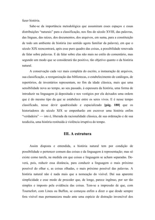 fazer história.
Sabe-se da importância metodológica que assumiram esses espaços e essas
distribuições “naturais” para a classificação, nos fins do século XVIII, das palavras,
das línguas, das raízes, dos documentos, dos arquivos, em suma, para a constituição
de todo um ambiente de história (no sentido agora familiar da palavra), em que o
século XIX reencontrará, após esse puro quadro das coisas, a possibilidade renovada
de falar sobre palavras. E de falar sobre elas não mais no estilo do comentário, mas
segundo um modo que se considerará tão positivo, tão objetivo quanto o da história
natural.
A conservação cada vez mais completa do escrito, a instauração de arquivos,
sua classificação, a reorganização das bibliotecas, o estabelecimento de catálogos, de
repertórios, de inventários representam, no fim da idade clássica, mais que uma
sensibilidade nova ao tempo, ao seu passado, à espessura da história, uma forma de
introduzir na linguagem já depositada e nos vestígios por ela deixados uma ordem
que é do mesmo tipo da que se estabelece entre os seres vivos. E é nesse tempo
classificado, nesse devir quadriculado e espacializado [pág. 180] que os
historiadores do século XIX se empenharão em escrever uma história enfim
“verdadeira” — isto é, liberada da racionalidade clássica, de sua ordenação e de sua
teodicéia, uma história restituída à violência irruptiva do tempo.
III. A estrutura
Assim disposta e entendida, a história natural tem por condição de
possibilidade o pertencer comum das coisas e da linguagem à representação; mas só
existe como tarefa, na medida em que coisas e linguagem se acham separadas. De-
verá, pois, reduzir essa distância, para conduzir a linguagem o mais próximo
possível do olhar e, as coisas olhadas, o mais próximo possível das palavras. A
história natural não é nada mais que a nomeação do visível. Daí sua aparente
simplicidade e esse modo de proceder que, de longe, parece ingênuo, por ser tão
simples e imposto pela evidência das coisas. Tem-se a impressão de que, com
Tournefort, com Lineu ou Buffon, se começou enfim a dizer o que desde sempre
fora visível mas permanecera mudo ante uma espécie de distração invencível dos
 