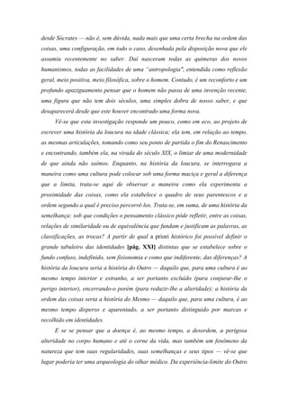 desde Sócrates — não é, sem dúvida, nada mais que uma certa brecha na ordem das
coisas, uma configuração, em todo o caso, desenhada pela disposição nova que ele
assumiu recentemente no saber. Daí nasceram todas as quimeras dos novos
humanismos, todas as facilidades de uma “antropologia", entendida como reflexão
geral, meio positiva, meio filosófica, sobre o homem. Contudo, é um reconforto e um
profundo apaziguamento pensar que o homem não passa de uma invenção recente,
uma figura que não tem dois séculos, uma simples dobra de nosso saber, e que
desaparecerá desde que este houver encontrado uma forma nova.
Vê-se que esta investigação responde um pouco, como em eco, ao projeto de
escrever uma história da loucura na idade clássica; ela tem, em relação ao tempo,
as mesmas articulações, tomando como seu ponto de partida o fim do Renascimento
e encontrando, também ela, na virada do século XIX, o limiar de uma modernidade
de que ainda não saímos. Enquanto, na história da loucura, se interrogava a
maneira como uma cultura pode colocar sob uma forma maciça e geral a diferença
que a limita, trata-se aqui de observar a maneira como ela experimenta a
proximidade das coisas, como ela estabelece o quadro de seus parentescos e a
ordem segundo a qual é preciso percorrê-los. Trata-se, em suma, de uma história da
semelhança: sob que condições o pensamento clássico pôde refletir, entre as coisas,
relações de similaridade ou de equivalência que fundam e justificam as palavras, as
classificações, as trocas? A partir de qual a priori histórico foi possível definir o
grande tabuleiro das identidades [pág. XXI] distintas que se estabelece sobre o
fundo confuso, indefinido, sem fisionomia e como que indiferente, das diferenças? A
história da loucura seria a história do Outro — daquilo que, para uma cultura é ao
mesmo tempo interior e estranho, a ser portanto excluído (para conjurar-lhe o
perigo interior), encerrando-o porém (para reduzir-lhe a alteridade); a história da
ordem das coisas seria a história do Mesmo — daquilo que, para uma cultura, é ao
mesmo tempo disperso e aparentado, a ser portanto distinguido por marcas e
recolhido em identidades.
E se se pensar que a doença é, ao mesmo tempo, a desordem, a perigosa
alteridade no corpo humano e até o cerne da vida, mas também um fenômeno da
natureza que tem suas regularidades, suas semelhanças e seus tipos — vê-se que
lugar poderia ter uma arqueologia do olhar médico. Da experiência-limite do Outro
 