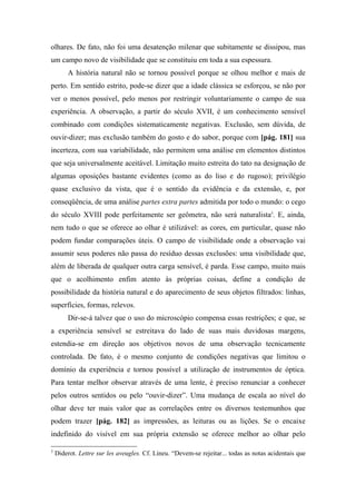 olhares. De fato, não foi uma desatenção milenar que subitamente se dissipou, mas
um campo novo de visibilidade que se constituiu em toda a sua espessura.
A história natural não se tornou possível porque se olhou melhor e mais de
perto. Em sentido estrito, pode-se dizer que a idade clássica se esforçou, se não por
ver o menos possível, pelo menos por restringir voluntariamente o campo de sua
experiência. A observação, a partir do século XVII, é um conhecimento sensível
combinado com condições sistematicamente negativas. Exclusão, sem dúvida, de
ouvir-dizer; mas exclusão também do gosto e do sabor, porque com [pág. 181] sua
incerteza, com sua variabilidade, não permitem uma análise em elementos distintos
que seja universalmente aceitável. Limitação muito estreita do tato na designação de
algumas oposições bastante evidentes (como as do liso e do rugoso); privilégio
quase exclusivo da vista, que é o sentido da evidência e da extensão, e, por
conseqüência, de uma análise partes extra partes admitida por todo o mundo: o cego
do século XVIII pode perfeitamente ser geômetra, não será naturalista3
. E, ainda,
nem tudo o que se oferece ao olhar é utilizável: as cores, em particular, quase não
podem fundar comparações úteis. O campo de visibilidade onde a observação vai
assumir seus poderes não passa do resíduo dessas exclusões: uma visibilidade que,
além de liberada de qualquer outra carga sensível, é parda. Esse campo, muito mais
que o acolhimento enfim atento às próprias coisas, define a condição de
possibilidade da história natural e do aparecimento de seus objetos filtrados: linhas,
superfícies, formas, relevos.
Dir-se-á talvez que o uso do microscópio compensa essas restrições; e que, se
a experiência sensível se estreitava do lado de suas mais duvidosas margens,
estendia-se em direção aos objetivos novos de uma observação tecnicamente
controlada. De fato, é o mesmo conjunto de condições negativas que limitou o
domínio da experiência e tornou possível a utilização de instrumentos de óptica.
Para tentar melhor observar através de uma lente, é preciso renunciar a conhecer
pelos outros sentidos ou pelo “ouvir-dizer”. Uma mudança de escala ao nível do
olhar deve ter mais valor que as correlações entre os diversos testemunhos que
podem trazer [pág. 182] as impressões, as leituras ou as lições. Se o encaixe
indefinido do visível em sua própria extensão se oferece melhor ao olhar pelo
3
Diderot. Lettre sur les aveugles. Cf. Lineu. “Devem-se rejeitar... todas as notas acidentais que
 