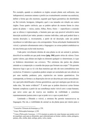 Por exemplo, quando se estudarem os órgãos sexuais planta será suficiente, mas
indispensável, enumerar estames e pistilo (ou eventualmente constatar sua ausência),
definir a forma que eles mostram, segundo qual figura geométrica são distribuídos
na flor (circulo, hexágono, triângulo), qual o seu tamanho em relação aos outros
órgãos. Essas quatro variáveis, que se podem aplicar da mesma forma às cinco
partes da planta — raízes, caules, folhas, flores, frutos — especificam a extensão
que se oferece à representação, o bastante para que seja possível articulá-la numa
descrição aceitável por todos: perante o mesmo indivíduo, cada qual poderá fazer a
mesma descrição; e, inversamente, a partir de tal descrição, cada um poderá
reconhecer os indivíduos que a ela correspondem. Nessa articulação fundamental do
visível, o primeiro afrontamento entre a linguagem e as coisas poderá estabelecer-se
de uma forma que exclui toda incerteza.
Cada parte visivelmente distinta de uma planta ou de um animal é, portanto,
descritível na medida em que pode tomar [pág. 184] quatro séries de valores. Esses
quatro valores, que afetam um órgão ou elemento qualquer e o determinam, é o que
os botânicos denominam sua estrutura. “Por estruturas das partes das plantas
entende-se a composição e a reunião das peças que formam seu corpo.”8
Ela permite
descrever logo o que se vê e de duas maneiras que não são nem contraditórias nem
exclusivas. O número e a grandeza podem sempre ser assinalados por um cálculo ou
por uma medida; podemos, pois, exprimi-los em termos quantitativos. Em
contrapartida, as formas e as disposições devem ser descritas por outros procedimen-
tos: quer pela identificação a formas geométricas, quer por analogias que devem ser,
todas elas, “da maior evidência”9
. É assim que se podem descrever certas formas
bastante complexas a partir de sua semelhança muito visível com o corpo humano,
que serve como que de reserva aos modelos da visibilidade e constituiu
espontaneamente juntura entre o que se pode ver e o que se pode dizer10
.
Limitando e filtrando o visível, a estrutura lhe permite transcrever-se na
linguagem. Por ela, a visibilidade do animal ou da planta passa por inteiro para o
8
Tournefort. Éléments de botanique, p. 558.
9
Lineu. Philosophie botanique, § 299.
10
Lineu (Philosophie botanique, § 331) enumera as partes do corpo humano que podem servir
de arquétipos, quer para as dimensões, quer sobretudo para as formas: cabelos, unhas, polegares,
palmas, olho, orelha, dedo, umbigo, pênis, vulva, mama.
 