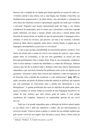 discurso sob a condição de ser ligada pela função aparente ou secreta do verbo ser.
A história natural é uma ciência, isto é, uma língua, mas fundada e bem-feita: seu
desdobramento proposicional é, de pleno direito, uma articulação; a colocação em
série linear dos elementos recorta a representação segundo um modo que é evidente
e universal. Enquanto uma mesma representação pode dar lugar a um número
considerável de proposições, pois os nomes que a preenchem a articulam segundo
modos diferentes, um único e mesmo animal, uma única e mesma planta serão
descritos da mesma forma, na medida em que da representação à linguagem reina a
estrutura. A teoria da estrutura, que percorre, em toda a sua extensão, a história
natural na idade clássica superpõe, numa única e mesma função, os papéis que, na
linguagem, desempenham a proposição e a articulação.
E é por aí que ela liga a possibilidade de uma história natural à máthêsis. Com
efeito, ela remete todo o campo do visível a um sistema de variáveis, cujos valores
podem todos ser assinalados, se não por uma quantidade, ao menos por uma
descrição perfeitamente clara e sempre finita. Pode-se, por conseguinte, estabelecer
entre os seres naturais o sistema das identidades e a ordem das diferenças. Adanson
estimava que um dia se poderia tratar a Botânica como uma ciência rigorosamente
matemática e que seria lícito formular-lhe problemas como se faz em álgebra ou em
geometria: “encontrar o ponto mais sensível que estabelece a linha de separação ou
de discussão entre a família das escabiosas e a das madressilvas”; [pág. 187] ou,
ainda, encontrar um gênero de plantas conhecido (natural ou artificial, não importa)
que está justamente no meio-termo entre a família das Apocináceas e a das
Boragináceas13
. A grande proliferação dos seres na superfície do globo pode entrar,
graças à estrutura, ao mesmo tempo na sucessão de uma linguagem descritiva e no
campo de uma máthêsis que seria ciência geral da ordem. E essa relação
constitutiva, tão complexa, instaura-se na simplicidade aparente de um visível
descrito.
Tudo isso é de grande importância para a definição da história natural quanto
ao seu objeto. Este é dado por superfícies e linhas, não por funcionamentos ou
invisíveis tecidos. Vêem-se menos a planta e o animal em sua unidade orgânica que
pelo recorte visível de seus órgãos. Eles são patas e cascos, flores e frutos, antes de
13
Adanson. “Prefácio”. In: Famille des plantes, I, p. CCI.
 