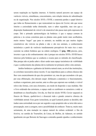 serem respiração ou líquidos internos. A história natural percorre um espaço de
variáveis visíveis, simultâneas, concomitantes, sem relação interna de subordinação
ou de organização. Nos séculos XVII e XVIII, a anatomia perdeu o papel diretivo
que tinha no Renascimento e que reencontrará na época de Cuvier; não que nesse
ínterim a curiosidade tenha diminuído, nem o saber regredido, mas sim que a
disposição fundamental do visível e do enunciável não passa mais pela espessura do
corpo. Daí o primado epistemológico da botânica: é que o espaço comum às
palavras e às coisas constituía para as plantas uma grade muito mais acolhedora,
muito menos “negra” que para os animais; na medida em que muitos órgãos
constitutivos são visíveis na planta e não o são nos animais, o conhecimento
taxinômico a partir de variáveis imediatamente perceptíveis foi mais rico e mais
coerente na ordem botânica que na ordem zoológica. É [pág. 188] preciso, pois,
inverter o que se diz ordinariamente: não é porque nos séculos XVII e XVIII houve
interesse pela botânica que se conduziu o exame para os métodos de classificação.
Mas porque não se podia saber e dizer senão num espaço taxinômico de visibilidade
é que o conhecimento das plantas devia realmente ter primazia sobre o dos animais.
Jardins botânicos e gabinetes de história natural eram, ao nível das instituições,
os correlates necessários desse recorte. E sua importância para a cultura clássica não
lhes vem essencialmente do que eles permitem ver, mas do que escondem e do que,
por essa obliteração, eles deixam surgir: disfarçam a anatomia e o funcionamento,
ocultam o organismo, para suscitar, ante os olhos que esperam sua verdade, o visível
relevo das formas, com seus elementos, seu modo de dispersão e suas medidas. São
o livro ordenado das estruturas, o espaço onde se combinam os caracteres e onde se
desdobram as classificações. Um dia, no final do século XVIII, Cuvier saqueará os
frascos do Museu, quebrá-los-á e dissecará toda a grande conserva clássica da
visibilidade animal. Esse gesto iconoclasta, ao qual Lamarck jamais se decidirá, não
traduz uma curiosidade nova por um segredo a cujo propósito não se teria tido nem a
preocupação, nem a coragem, nem a possibilidade de conhecer. Trata-se, muito mais
seriamente, de uma mutação no espaço natural da cultura ocidental: o fim da
história, no sentido de Tournefort, de Lineu, de Buffon, de Adanson, no sentido
igualmente em que Boissier de Sauvages a entendia quando opunha o conhecimento
 