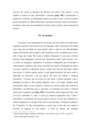 histórico do visível ao filosófico do invisível, do oculto e das causas14
; e será
também o começo do que, substituindo a anatomia [pág. 189] à classificação, o
organismo à estrutura, a subordinação interna ao caráter visível, a série ao quadro,
permite precipitar no velho mundo plano e gravado em branco e preto, de animais e
de plantas, toda uma massa profunda de tempo à qual se dará o nome renovado de
história.
IV. O caráter
A estrutura é essa designação do visível que, por uma espécie de triagem pré-
lingüística, permite a ele transcrever-se na linguagem. Mas a descrição assim obtida
não é mais que um modo de nome próprio: deixa a cada ser sua individualidade
estrita e não enuncia nem o quadro a que ele pertence, nem a vizinhança que o cerca,
nem o lugar que ocupa. Ela é pura e simples designação. E, para que a história
natural se torne linguagem, é preciso que a descrição se torne “nome comum”. Viu-
se como, na linguagem espontânea, as primeiras designações que concerniam a
representações singulares, após terem assumido sua origem na linguagem de ação e
nas raízes primitivas, adquiriram, pouco a pouco, por força da derivação, valores
mais gerais. A história natural, porém, é uma língua bem-feita: não deve aceitar a
imposição da derivação e de sua figura; não deve dar crédito a nenhuma
etimologia15
. É preciso que ela reúna em uma única e mesma operação o que a
linguagem de todos os dias mantém separado: deve, a um tempo, designar muito
precisamente todos os seres naturais e situá-los ao mesmo tempo num sistema de
identidades e de diferenças que os aproxima e os distingue dos outros. A história
natural deve assegurar, num [pág. 190] só movimento, uma designação certa e uma
derivação controlada. E, como a teoria da estrutura superpunha uma à outra a
articulação e a proposição, do mesmo modo a teoria do caráter deve identificar os
valores designativos e o espaço onde ocorre a sua derivação. “Conhecer as plantas”,
diz Tournefort, “é saber precisamente os nomes que se lhes deu em relação à
estrutura de algumas de suas partes... A idéia do caráter, que distingue
14
Boissier de Sauvages. Nosologie méthodique. Trad. francesa. Lyon, 1772, t. I, pp. 91-2.
15
Lineu. Philosophie botanique, § 258.
 