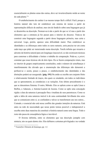 essencialmente as plantas umas das outras, deve ser invariavelmente unida ao nome
de cada planta.”16
O estabelecimento do caráter é ao mesmo tempo fácil e difícil. Fácil, porque a
história natural não tem de estabelecer um sistema de nomes a partir de
representações difíceis de analisar, mas sim de fundá-lo sobre uma linguagem que já
se desenrolou na descrição. Nomear-se-á não a partir do que se vê mas a partir dos
elementos que a estrutura já fez passar para o interior do discurso. Trata-se de
construir uma linguagem segunda a partir dessa linguagem primeira, mas certa e
universal. Logo, porém, aparece uma dificuldade maior. Para estabelecer as
identidades e as diferenças entre todos os seres naturais, seria preciso ter em conta
cada traço que pôde ser mencionado numa descrição. Tarefa infinita que recuaria o
advento da história natural para um longínquo inacessível, se não existissem técnicas
para contornar a dificuldade e limitar o trabalho de comparação. Pode-se, a priori,
constatar que essas técnicas são de dois tipos. Ou se fazem comparações totais, mas
no interior de grupos empiricamente constituídos, onde o número de semelhanças é
manifestamente tão elevado que a enumeração das diferenças não demorará a
perfazer-se e assim, pouco a pouco, o estabelecimento das identidades e das
distinções poderá ser assegurado. [pág. 191] Ou então se escolhe um conjunto finito
e relativamente limitado de traços, dos quais se estudarão, em todos os indivíduos
que se apresentarem, as constâncias e as variações. Este último procedimento é o
que se denominou Sistema. O outro, Método. Eles se opõem como se opõe Lineu a
Buffon, a Adanson, a Antoine-Laurent de Jussieu. Como se opõe uma concepção
rígida e clara da natureza à percepção fina e imediata de seus parentescos. Como se
opõe a idéia de uma natureza imóvel à de uma continuidade fervilhante dos seres
que se comunicam entre si, se confundem e talvez se transformem uns nos outros...
Contudo, o essencial não está nesse conflito das grandes intuições da natureza. Está
antes na rede de necessidade que nesse ponto tornou possível e indispensável a
escolha entre duas maneiras de constituir a história natural como uma língua. Todo o
resto não passa de conseqüência lógica e inevitável.
O Sistema delimita, entre os elementos que sua descrição justapõe com
minúcia, tais ou quais dentre eles. Eles definem a estrutura privilegiada e na verdade
16
Tournefort. Éléments de botanique, pp. 1-2.
 
