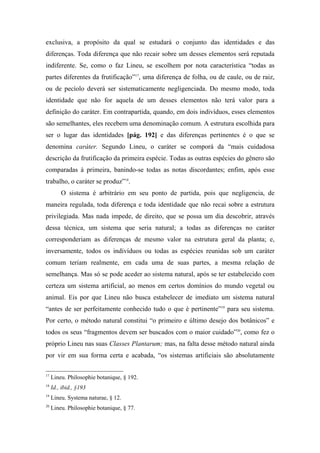 exclusiva, a propósito da qual se estudará o conjunto das identidades e das
diferenças. Toda diferença que não recair sobre um desses elementos será reputada
indiferente. Se, como o faz Lineu, se escolhem por nota característica “todas as
partes diferentes da frutificação”17
, uma diferença de folha, ou de caule, ou de raiz,
ou de pecíolo deverá ser sistematicamente negligenciada. Do mesmo modo, toda
identidade que não for aquela de um desses elementos não terá valor para a
definição do caráter. Em contrapartida, quando, em dois indivíduos, esses elementos
são semelhantes, eles recebem uma denominação comum. A estrutura escolhida para
ser o lugar das identidades [pág. 192] e das diferenças pertinentes é o que se
denomina caráter. Segundo Lineu, o caráter se comporá da “mais cuidadosa
descrição da frutificação da primeira espécie. Todas as outras espécies do gênero são
comparadas à primeira, banindo-se todas as notas discordantes; enfim, após esse
trabalho, o caráter se produz”18
.
O sistema é arbitrário em seu ponto de partida, pois que negligencia, de
maneira regulada, toda diferença e toda identidade que não recai sobre a estrutura
privilegiada. Mas nada impede, de direito, que se possa um dia descobrir, através
dessa técnica, um sistema que seria natural; a todas as diferenças no caráter
corresponderiam as diferenças de mesmo valor na estrutura geral da planta; e,
inversamente, todos os indivíduos ou todas as espécies reunidas sob um caráter
comum teriam realmente, em cada uma de suas partes, a mesma relação de
semelhança. Mas só se pode aceder ao sistema natural, após se ter estabelecido com
certeza um sistema artificial, ao menos em certos domínios do mundo vegetal ou
animal. Eis por que Lineu não busca estabelecer de imediato um sistema natural
“antes de ser perfeitamente conhecido tudo o que é pertinente”19
para seu sistema.
Por certo, o método natural constitui “o primeiro e último desejo dos botânicos” e
todos os seus “fragmentos devem ser buscados com o maior cuidado”20
, como fez o
próprio Lineu nas suas Classes Plantarum; mas, na falta desse método natural ainda
por vir em sua forma certa e acabada, “os sistemas artificiais são absolutamente
17
Lineu. Philosophie botanique, § 192.
18
Id., ibid., §193
19
Lineu. Systema naturae, § 12.
20
Lineu. Philosophie botanique, § 77.
 