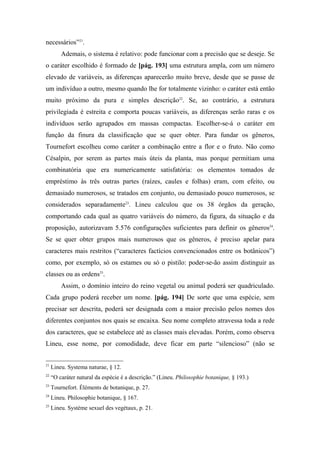 necessários”21
.
Ademais, o sistema é relativo: pode funcionar com a precisão que se deseje. Se
o caráter escolhido é formado de [pág. 193] uma estrutura ampla, com um número
elevado de variáveis, as diferenças aparecerão muito breve, desde que se passe de
um indivíduo a outro, mesmo quando lhe for totalmente vizinho: o caráter está então
muito próximo da pura e simples descrição22
. Se, ao contrário, a estrutura
privilegiada é estreita e comporta poucas variáveis, as diferenças serão raras e os
indivíduos serão agrupados em massas compactas. Escolher-se-á o caráter em
função da finura da classificação que se quer obter. Para fundar os gêneros,
Tournefort escolheu como caráter a combinação entre a flor e o fruto. Não como
Césalpin, por serem as partes mais úteis da planta, mas porque permitiam uma
combinatória que era numericamente satisfatória: os elementos tomados de
empréstimo às três outras partes (raízes, caules e folhas) eram, com efeito, ou
demasiado numerosos, se tratados em conjunto, ou demasiado pouco numerosos, se
considerados separadamente23
. Lineu calculou que os 38 órgãos da geração,
comportando cada qual as quatro variáveis do número, da figura, da situação e da
proposição, autorizavam 5.576 configurações suficientes para definir os gêneros24
.
Se se quer obter grupos mais numerosos que os gêneros, é preciso apelar para
caracteres mais restritos (“caracteres factícios convencionados entre os botânicos”)
como, por exemplo, só os estames ou só o pistilo: poder-se-ão assim distinguir as
classes ou as ordens25
.
Assim, o domínio inteiro do reino vegetal ou animal poderá ser quadriculado.
Cada grupo poderá receber um nome. [pág. 194] De sorte que uma espécie, sem
precisar ser descrita, poderá ser designada com a maior precisão pelos nomes dos
diferentes conjuntos nos quais se encaixa. Seu nome completo atravessa toda a rede
dos caracteres, que se estabelece até as classes mais elevadas. Porém, como observa
Lineu, esse nome, por comodidade, deve ficar em parte “silencioso” (não se
21
Lineu. Systema naturae, § 12.
22
“O caráter natural da espécie é a descrição.” (Lineu. Philosophie botanique, § 193.)
23
Tournefort. Éléments de botanique, p. 27.
24
Lineu. Philosophie botanique, § 167.
25
Lineu. Système sexuel des vegétaux, p. 21.
 