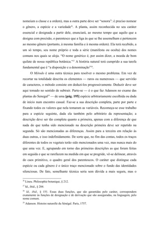 nomeiam a classe e a ordem), mas a outra parte deve ser “sonora”: é preciso nomear
o gênero, a espécie e a variedade26
. A planta, assim reconhecida no seu caráter
essencial e designada a partir dele, enunciará, ao mesmo tempo que aquilo que a
designa com precisão, o parentesco que a liga às que se lhe assemelham e pertencem
ao mesmo gênero (portanto, à mesma família e à mesma ordem). Ela terá recebido, a
um só tempo, seu nome próprio e toda a série (manifesta ou oculta) dos nomes
comuns nos quais se aloja. “O nome genérico é, por assim dizer, a moeda de bom
quilate de nossa república botânica.”27
A história natural terá cumprido a sua tarefa
fundamental que é “a disposição e a denominação”28
.
O Método é uma outra técnica para resolver o mesmo problema. Em vez de
recortar na totalidade descrita os elementos — raros ou numerosos — que servirão
de caracteres, o método consiste em deduzi-los progressivamente. Deduzir deve ser
aqui tomado no sentido de subtrair. Parte-se — é o que faz Adanson no exame das
plantas do Senegal29
— de uma [pág. 195] espécie arbitrariamente escolhida ou dada
de início num encontro casual. Faz-se a sua descrição completa, parte por parte e
fixando todos os valores que nela tomaram as variáveis. Recomeça-se esse trabalho
para a espécie seguinte, dada ela também pelo arbitrário da representação; a
descrição deve ser tão completa quanto a primeira, apenas com a diferença de que
nada do que tenha sido mencionado na descrição primeira deve ser repetido na
segunda. Só são mencionadas as diferenças. Assim para a terceira em relação às
duas outras, e isso indefinidamente. De sorte que, no fim das contas, todos os traços
diferentes de todos os vegetais terão sido mencionados uma vez, mas nunca mais do
que uma vez. E, agrupando em torno das primeiras descrições as que foram feitas
em seguida e que se rarefazem na medida em que se progride, vê-se delinear, através
do caos primitivo, o quadro geral dos parentescos. O caráter que distingue cada
espécie ou cada gênero é o único traço mencionado sobre o fundo das identidades
silenciosas. De fato, semelhante técnica seria sem dúvida a mais segura, mas o
26
Lineu. Philosophie botanique, § 212.
27
Id., ibid., § 284.
28
Id., ibid., § 151. Essas duas funções, que são garantidas pelo caráter, correspondem
exatamente às funções de designação e de derivação que são asseguradas, na linguagem, pelo
nome comum.
29
Adanson. Histoire naturelle du Sénégal. Paris, 1757.
 