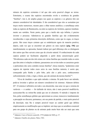 número de espécies existentes é tal que não seria possível chegar ao termo.
Entretanto, o exame das espécies encontradas revela a existência de grandes
“famílias”, isto é, de amplos grupos nos quais as espécies e os gêneros têm um
número considerável de identidades. E tão considerável que eles se assinalam por
traços muito numerosos, mesmo para o olhar menos analítico; a semelhança entre
todas as espécies de Ranúnculos, ou entre as espécies de Acônitos, aparece imediata-
mente aos sentidos. Neste ponto, para que a tarefa não seja infinita, é preciso
inverter o processo. Admitem-se as grandes famílias que são evidentemente
reconhecidas e cujas primeiras descrições definiram, como que às cegas, os traços
gerais. São esses traços comuns que se estabelecem agora de maneira positiva;
depois, cada vez que se encontrar um gênero ou uma espécie [pág. 196] que
manifestamente os apresenta, bastará indicar por qual diferença eles se distinguem
dos outros que lhes servem como que de circuito natural. O conhecimento de cada
espécie poderá ser facilmente adquirido a partir desta caracterização geral:
“Dividiremos cada um dos três reinos em várias famílias que reunirão todos os seres
que têm entre si relações evidentes, passaremos em revista todos os caracteres gerais
e particulares dos seres contidos nessas famílias”; dessa maneira, “poderemos estar
seguros de reportar todos esses seres às suas famílias naturais; é assim que,
começando pela fuinha e pelo lobo, pelo cão e pelo urso, conheceremos
suficientemente o leão, o tigre, a hiena, que são animais da mesma família”30
.
Vê-se de imediato o que opõe método e sistema. Só pode haver um método;
pode-se inventar e aplicar um número considerável de sistemas: Adanson definiu
6531
. O sistema é arbitrário em todo o seu desenrolar, mas uma vez que o sistema de
variáveis — o caráter — foi definido de início, não é mais possível modificá-lo,
acrescentar-lhe ou retirar-lhe ainda que um só elemento. O método é imposto de
fora, pelas semelhanças globais que aproximam as coisas; transcreve imediatamente
a percepção no discurso; permanece, em seu ponto de partida, o mais perto possível
da descrição; mas lhe é sempre possível trazer ao caráter geral que definiu
empiricamente as modificações que se impõem: um traço que se acreditava essencial
para um grupo de plantas ou de animais pode muito bem não ser mais que uma
30
Adanson. Cours d’histoire naturelle, 1772 (edição de 1845), p. 17.
31
Adanson. Familles des plantes. Paris, 1763.
 