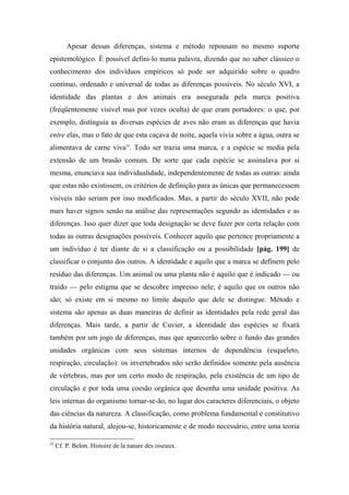 Apesar dessas diferenças, sistema e método repousam no mesmo suporte
epistemológico. É possível defini-lo numa palavra, dizendo que no saber clássico o
conhecimento dos indivíduos empíricos só pode ser adquirido sobre o quadro
contínuo, ordenado e universal de todas as diferenças possíveis. No século XVI, a
identidade das plantas e dos animais era assegurada pela marca positiva
(freqüentemente visível mas por vezes oculta) de que eram portadores: o que, por
exemplo, distinguia as diversas espécies de aves não eram as diferenças que havia
entre elas, mas o fato de que esta caçava de noite, aquela vivia sobre a água, outra se
alimentava de carne viva35
. Todo ser trazia uma marca, e a espécie se media pela
extensão de um brasão comum. De sorte que cada espécie se assinalava por si
mesma, enunciava sua individualidade, independentemente de todas as outras: ainda
que estas não existissem, os critérios de definição para as únicas que permanecessem
visíveis não seriam por isso modificados. Mas, a partir do século XVII, não pode
mais haver signos senão na análise das representações segundo as identidades e as
diferenças. Isso quer dizer que toda designação se deve fazer por certa relação com
todas as outras designações possíveis. Conhecer aquilo que pertence propriamente a
um indivíduo é ter diante de si a classificação ou a possibilidade [pág. 199] de
classificar o conjunto dos outros. A identidade e aquilo que a marca se definem pelo
resíduo das diferenças. Um animal ou uma planta não é aquilo que é indicado — ou
traído — pelo estigma que se descobre impresso nele; é aquilo que os outros não
são; só existe em si mesmo no limite daquilo que dele se distingue. Método e
sistema são apenas as duas maneiras de definir as identidades pela rede geral das
diferenças. Mais tarde, a partir de Cuvier, a identidade das espécies se fixará
também por um jogo de diferenças, mas que aparecerão sobre o fundo das grandes
unidades orgânicas com seus sistemas internos de dependência (esqueleto,
respiração, circulação): os invertebrados não serão definidos somente pela ausência
de vértebras, mas por um certo modo de respiração, pela existência de um tipo de
circulação e por toda uma coesão orgânica que desenha uma unidade positiva. As
leis internas do organismo tornar-se-ão, no lugar dos caracteres diferenciais, o objeto
das ciências da natureza. A classificação, como problema fundamental e constitutivo
da história natural, alojou-se, historicamente e de modo necessário, entre uma teoria
35
Cf. P. Belon. Histoire de la nature des oiseaux.
 