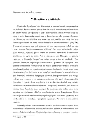da marca e uma teoria do organismo.
V. O contínuo e a catástrofe
No coração dessa língua bem-feita em que se tornou a história natural, persiste
um problema. Poderia ocorrer que, no final das contas, a transformação da estrutura
em caráter nunca fosse possível e que o nome comum jamais pudesse nascer do
nome próprio. Quem pode garantir que as descrições não vão patentear elementos
tão diversos de um indivíduo para outro e de uma espécie para outra, que toda
tentativa para fundar um nome comum não seria de antemão arruinada? [pág. 200]
Quem pode assegurar que cada estrutura não seja rigorosamente isolada de toda
outra e que não funcione como marca individual? Para que o mais simples caráter
possa aparecer, é preciso que ao menos um elemento da estrutura primeiramente
considerada se repita em outra. Pois a ordem geral das diferenças que permite
estabelecer a disposição das espécies implica um certo jogo de similitudes. Esse
problema é isomorfo daquele que já se encontrou a propósito da linguagem36
: para
que um nome comum fosse possível, era preciso que houvesse entre as coisas esta
semelhança imediata que permitisse aos elementos significantes circularem ao longo
das representações, deslizarem à sua superfície, prenderem-se às suas similitudes,
para formarem, finalmente, designações coletivas. Mas para desenhar esse espaço
retórico onde os nomes pouco a pouco assumiam seu valor geral, não era necessário
determinar o estatuto dessa semelhança, nem se ela estava fundada em verdade;
bastava que ela emprestasse bastante força à imaginação. Entretanto, para a história
natural, língua bem-feita, essas analogias da imaginação não podem valer como
garantias; e é preciso que a história natural encontre o meio de contornar a dúvida
radical que a ameaça assim como a qualquer linguagem, dúvida essa que Hume fazia
incidir sobre a necessidade da repetição na experiência. Deve haver continuidade na
natureza.
Essa exigência de uma natureza contínua não tem inteiramente a mesma forma
nos sistemas e nos métodos. Para os partidários do sistema, a continuidade é feita
apenas pela justaposição sem falha das diferentes regiões que os caracteres permitem
36
Cf. supra, p. 144.
 