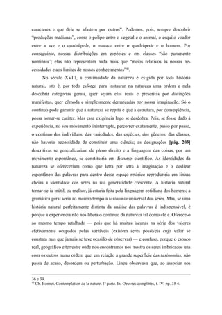 caracteres e que dele se afastem por outros”. Podemos, pois, sempre descobrir
“produções medianas”, como o pólipo entre o vegetal e o animal, o esquilo voador
entre a ave e o quadrúpede, o macaco entre o quadrúpede e o homem. Por
conseguinte, nossas distribuições em espécies e em classes “são puramente
nominais”; elas não representam nada mais que “meios relativos às nossas ne-
cessidades e aos limites de nossos conhecimentos”40
.
No século XVIII, a continuidade da natureza é exigida por toda história
natural, isto é, por todo esforço para instaurar na natureza uma ordem e nela
descobrir categorias gerais, quer sejam elas reais e prescritas por distinções
manifestas, quer cômoda e simplesmente demarcadas por nossa imaginação. Só o
contínuo pode garantir que a natureza se repita e que a estrutura, por conseqüência,
possa tornar-se caráter. Mas essa exigência logo se desdobra. Pois, se fosse dado à
experiência, no seu movimento ininterrupto, percorrer exatamente, passo por passo,
o contínuo dos indivíduos, das variedades, das espécies, dos gêneros, das classes,
não haveria necessidade de constituir uma ciência; as designações [pág. 203]
descritivas se generalizariam de pleno direito e a linguagem das coisas, por um
movimento espontâneo, se constituiria em discurso científico. As identidades da
natureza se ofereceriam como que letra por letra à imaginação e o deslizar
espontâneo das palavras para dentro desse espaço retórico reproduziria em linhas
cheias a identidade dos seres na sua generalidade crescente. A história natural
tornar-se-ia inútil, ou melhor, já estaria feita pela linguagem cotidiana dos homens; a
gramática geral seria ao mesmo tempo a taxinomia universal dos seres. Mas, se uma
história natural perfeitamente distinta da análise das palavras é indispensável, é
porque a experiência não nos libera o contínuo da natureza tal como ele é. Oferece-o
ao mesmo tempo retalhado — pois que há muitas lacunas na série dos valores
efetivamente ocupados pelas variáveis (existem seres possíveis cujo valor se
constata mas que jamais se teve ocasião de observar) — e confuso, porque o espaço
real, geográfico e terrestre onde nos encontramos nos mostra os seres imbricados uns
com os outros numa ordem que, em relação à grande superfície das taxinomias, não
passa de acaso, desordem ou perturbação. Lineu observava que, ao associar nos
36 e 39.
40
Ch. Bonnet. Contemplation de la nature, 1ª parte. In: Oeuvres complètes, t. IV, pp. 35-6.
 