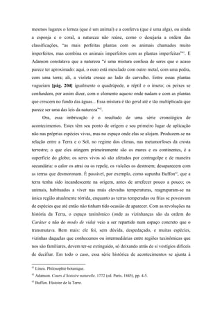 mesmos lugares o lernea (que é um animal) e a conferva (que é uma alga), ou ainda
a esponja e o coral, a natureza não reúne, como o desejaria a ordem das
classificações, “as mais perfeitas plantas com os animais chamados muito
imperfeitos, mas combina os animais imperfeitos com as plantas imperfeitas”41
. E
Adanson constatava que a natureza “é uma mistura confusa de seres que o acaso
parece ter aproximado: aqui, o ouro está mesclado com outro metal, com uma pedra,
com uma terra; ali, a violeta cresce ao lado do carvalho. Entre essas plantas
vagueiam [pág. 204] igualmente o quadrúpede, o réptil e o inseto; os peixes se
confundem, por assim dizer, com o elemento aquoso onde nadam e com as plantas
que crescem no fundo das águas... Essa mistura é tão geral até e tão multiplicada que
parece ser uma das leis da natureza”42
.
Ora, essa imbricação é o resultado de uma série cronológica de
acontecimentos. Estes têm seu ponto de origem e seu primeiro lugar de aplicação
não nas próprias espécies vivas, mas no espaço onde elas se alojam. Produzem-se na
relação entre a Terra e o Sol, no regime dos climas, nas metamorfoses da crosta
terrestre; o que eles atingem primeiramente são os mares e os continentes, é a
superfície do globo; os seres vivos só são afetados por contragolpe e de maneira
secundária: o calor os atrai ou os repele, os vulcões os destroem; desaparecem com
as terras que desmoronam. É possível, por exemplo, como supunha Buffon43
, que a
terra tenha sido incandescente na origem, antes de arrefecer pouco a pouco; os
animais, habituados a viver nas mais elevadas temperaturas, reagruparam-se na
única região atualmente tórrida, enquanto as terras temperadas ou frias se povoavam
de espécies que até então não tinham tido ocasião de aparecer. Com as revoluções na
história da Terra, o espaço taxinômico (onde as vizinhanças são da ordem do
Caráter e não do modo de vida) veio a ser repartido num espaço concreto que o
transmutava. Bem mais: ele foi, sem dúvida, despedaçado, e muitas espécies,
vizinhas daquelas que conhecemos ou intermediárias entre regiões taxinômicas que
nos são familiares, devem ter-se extinguido, só deixando atrás de si vestígios difíceis
de decifrar. Em todo o caso, essa série histórica de acontecimentos se ajunta à
41
Lineu. Philosophie botanique.
42
Adanson. Cours d’histoire naturelle, 1772 (ed. Paris, 1845), pp. 4-5.
43
Buffon. Histoire de la Terre.
 