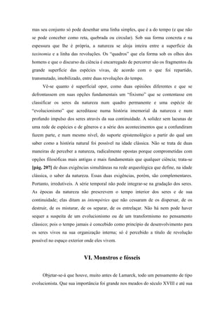 mas seu conjunto só pode desenhar uma linha simples, que é a do tempo (e que não
se pode conceber como reta, quebrada ou circular). Sob sua forma concreta e na
espessura que lhe é própria, a natureza se aloja inteira entre a superfície da
taxinomia e a linha das revoluções. Os “quadros” que ela forma sob os olhos dos
homens e que o discurso da ciência é encarregado de percorrer são os fragmentos da
grande superfície das espécies vivas, de acordo com o que foi repartido,
transmutado, imobilizado, entre duas revoluções do tempo.
Vê-se quanto é superficial opor, como duas opiniões diferentes e que se
defrontassem em suas opções fundamentais um “fixismo” que se contentasse em
classificar os seres da natureza num quadro permanente e uma espécie de
“evolucionismo” que acreditasse numa história imemorial da natureza e num
profundo impulso dos seres através da sua continuidade. A solidez sem lacunas de
uma rede de espécies e de gêneros e a série dos acontecimentos que a confundiram
fazem parte, e num mesmo nível, do suporte epistemológico a partir do qual um
saber como a história natural foi possível na idade clássica. Não se trata de duas
maneiras de perceber a natureza, radicalmente opostas porque comprometidas com
opções filosóficas mais antigas e mais fundamentais que qualquer ciência; trata-se
[pág. 207] de duas exigências simultâneas na rede arqueológica que define, na idade
clássica, o saber da natureza. Essas duas exigências, porém, são complementares.
Portanto, irredutíveis. A série temporal não pode integrar-se na gradação dos seres.
As épocas da natureza não prescrevem o tempo interior dos seres e de sua
continuidade; elas ditam as intempéries que não cessaram de os dispersar, de os
destruir, de os misturar, de os separar, de os entrelaçar. Não há nem pode haver
sequer a suspeita de um evolucionismo ou de um transformismo no pensamento
clássico; pois o tempo jamais é concebido como princípio de desenvolvimento para
os seres vivos na sua organização interna; só é percebido a título de revolução
possível no espaço exterior onde eles vivem.
VI. Monstros e fósseis
Objetar-se-á que houve, muito antes de Lamarck, todo um pensamento de tipo
evolucionista. Que sua importância foi grande nos meados do século XVIII e até sua
 