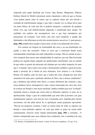 suspensão pelo golpe desferido por Cuvier. Que Bonnet, Maupertuis, Diderot,
Robinet, Benoît de Maillet articularam muito claramente a idéia de que as formas
vivas podem passar umas às outras, que as espécies atuais são sem dúvida o
resultado de transformações antigas e que todo o mundo vivo se dirige talvez para
um ponto futuro, de sorte que não se poderia assegurar, a propósito de qualquer
forma viva, que está definitivamente adquirida e estabilizada para sempre. Na
realidade, tais análises são incompatíveis com o que hoje entendemos por
pensamento da evolução. Com efeito, elas têm como propósito o quadro das
identidades e das diferenças na série dos acontecimentos sucessivos. E, para pensar a
[pág. 208] unidade desse quadro e dessa série, só têm à sua disposição dois meios.
Um consiste em integrar na continuidade dos seres e na sua distribuição em
quadro a série das sucessões. Todos os seres que a taxinomia dispôs numa
simultaneidade ininterrupta são então submetidos ao tempo. Não no sentido de que a
série temporal faria nascer uma multiplicidade de espécies, que um olhar horizontal
poderia em seguida dispor segundo um quadriculado classificador, mas no sentido
de que todos os pontos da taxinomia são afetados por um índice temporal, de sorte
que a “evolução” não é outra coisa senão o deslocamento solidário e geral da escala,
desde o primeiro até o último de seus elementos. Esse sistema é o de Charles
Bonnet. Ele implica, antes do mais, que a cadeia dos seres, dirigida por uma série
inumerável de anéis para a perfeição absoluta de Deus, não a alcance atualmente49
;
que a distância seja infinita entre Deus e a menos defeituosa das criaturas; e que,
nessa distância talvez intransponível, toda a trama ininterrupta dos seres não cesse
de avançar em direção a uma maior perfeição. Implica também que essa “evolução”
mantenha intacta a relação que existe entre as diferentes espécies; se uma, em se
aperfeiçoando, atinge o grau de complexidade que antes dela já possuía a do grau
imediatamente superior, esta nem por isso é alcançada, pois, impelida pelo mesmo
movimento, ela não pôde deixar de se aperfeiçoar numa proporção equivalente:
“Haverá um progresso contínuo e mais ou menos lento de todas as espécies em
direção a uma perfeição superior, de sorte que todos os graus da escala serão
continuamente variáveis numa relação determinada [pág. 209] e constante... O
homem, transportado para uma estância mais condizente com a eminência de suas
49
Ch. Bonnet. Contemplation de la nature, 1ª parte. In: Oeuvres complètes, t. IV, pp. 34 ss.
 