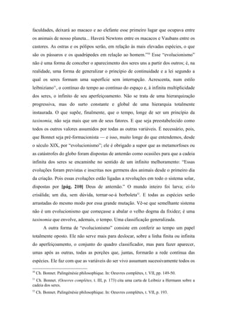 faculdades, deixará ao macaco e ao elefante esse primeiro lugar que ocupava entre
os animais de nosso planeta... Haverá Newtons entre os macacos e Vaubans entre os
castores. As ostras e os pólipos serão, em relação às mais elevadas espécies, o que
são os pássaros e os quadrúpedes em relação ao homem.”50
Esse “evolucionismo”
não é uma forma de conceber o aparecimento dos seres uns a partir dos outros; é, na
realidade, uma forma de generalizar o princípio de continuidade e a lei segundo a
qual os seres formam uma superfície sem interrupção. Acrescenta, num estilo
leibniziano51
, o contínuo do tempo ao contínuo do espaço e, à infinita multiplicidade
dos seres, o infinito de seu aperfeiçoamento. Não se trata de uma hierarquização
progressiva, mas do surto constante e global de uma hierarquia totalmente
instaurada. O que supõe, finalmente, que o tempo, longe de ser um princípio da
taxinomia, não seja mais que um de seus fatores. E que seja preestabelecido como
todos os outros valores assumidos por todas as outras variáveis. É necessário, pois,
que Bonnet seja pré-formacionista — e isso, muito longe do que entendemos, desde
o século XIX, por “evolucionismo”; ele é obrigado a supor que as metamorfoses ou
as catástrofes do globo foram dispostas de antemão como ocasiões para que a cadeia
infinita dos seres se encaminhe no sentido de um infinito melhoramento: “Essas
evoluções foram previstas e inscritas nos germens dos animais desde o primeiro dia
da criação. Pois essas evoluções estão ligadas a revoluções em todo o sistema solar,
dispostas por [pág. 210] Deus de antemão.” O mundo inteiro foi larva; ei-lo
crisálida; um dia, sem dúvida, tornar-se-á borboleta52
. E todas as espécies serão
arrastadas do mesmo modo por essa grande mutação. Vê-se que semelhante sistema
não é um evolucionismo que começasse a abalar o velho dogma da fixidez; é uma
taxinomia que envolve, ademais, o tempo. Uma classificação generalizada.
A outra forma de “evolucionismo” consiste em conferir ao tempo um papel
totalmente oposto. Ele não serve mais para deslocar, sobre a linha finita ou infinita
do aperfeiçoamento, o conjunto do quadro classificador, mas para fazer aparecer,
umas após as outras, todas as porções que, juntas, formarão a rede contínua das
espécies. Ele faz com que as variáveis do ser vivo assumam sucessivamente todos os
50
Ch. Bonnet. Palingénésie philosophique. In: Oeuvres complètes, t. VII, pp. 149-50.
51
Ch. Bonnet. (Oeuvres complètes, t. III, p. 173) cita uma carta de Leibniz a Hermann sobre a
cadeia dos seres.
52
Ch. Bonnet. Palingénésie philosophique. In: Oeuvres complètes, t. VII, p. 193.
 