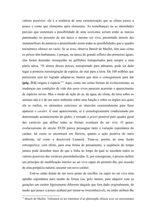 valores possíveis: ele é a instância de uma caracterização que se efetua pouco a
pouco e como que elementos após elementos. As semelhanças ou as identidades
parciais que sustentam a possibilidade de uma taxinomia seriam então as marcas
patenteadas no presente de um único e mesmo ser vivo, persistindo através das
metamorfoses da natureza e preenchendo assim todas as possibilidades que o quadro
taxinômico oferece no vazio. Se as aves, observa Benoît de Maillet, têm asas como
os peixes têm barbatanas, é porque, na época do grande refluxo das primeiras águas,
elas foram douradas ressequidas ou golfinhos transportados para sempre a uma
pátria aérea. “O sêmen desses peixes, transportado para pântanos, pode ter dado
lugar à primeira transmigração da espécie, do mar para a terra. De 100 milhões que
pereceram sem ter logrado adaptar-se, bastou que dois o conseguissem para dar
[pág. 211] origem à espécie.”53
Aqui, como em certas formas de evolucionismo, as
mudanças nas condições de vida dos seres vivos parecem acarretar o aparecimento
de espécies novas. Mas o modo de ação do ar, da água, do clima, da terra sobre os
animais não é o de um meio ambiente sobre uma função e sobre os órgãos nos quais
ela se realiza; os elementos exteriores só intervêm ocasionalmente para fazer
aparecer o caráter. E esse aparecimento, se é cronologicamente condicionado por
determinado acontecimento do globo, é tornado a priori possível pelo quadro geral
das variáveis que define todas as formas eventuais do ser vivo. O quase-
evolucionismo do século XVIII parece pressagiar tanto a variação espontânea do
caráter, tal como se encontrará em Darwin, quanto a ação positiva do meio
ambiente, tal como a descreverá Lamarck. Trata-se, porém, de uma ilusão
retrospectiva: com efeito, para essa forma de pensamento, a seqüência do tempo
jamais pode desenhar mais do que a linha ao longo da qual se sucedem todos os
valores possíveis das variáveis preestabelecidas. E, por conseguinte, é preciso definir
um princípio de modificação interior ao ser vivo capaz de permitir-lhe, por ocasião
de uma peripécia natural, assumir um novo caráter.
Está-se então diante de um novo ponto de escolha: ou supor no ser vivo uma
aptidão espontânea para mudar de forma (ou, pelo menos, para adquirir com as
gerações um caráter ligeiramente diferente daquele que fora dado originalmente, de
modo que pouco a pouco acabará por tornar-se irreconhecível), ou então atribuir-lhe
53
Benoît de Maillet. Telliamed ou les entretiens d’un philosophe chinois avec un missionnaire
 