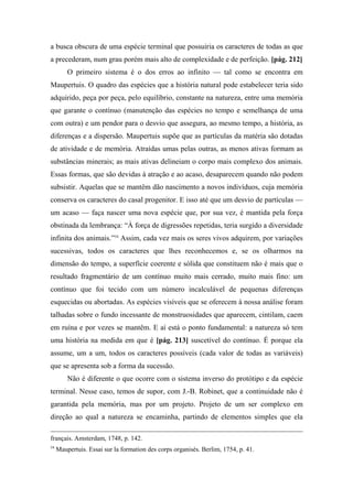 a busca obscura de uma espécie terminal que possuiria os caracteres de todas as que
a precederam, num grau porém mais alto de complexidade e de perfeição. [pág. 212]
O primeiro sistema é o dos erros ao infinito — tal como se encontra em
Maupertuis. O quadro das espécies que a história natural pode estabelecer teria sido
adquirido, peça por peça, pelo equilíbrio, constante na natureza, entre uma memória
que garante o contínuo (manutenção das espécies no tempo e semelhança de uma
com outra) e um pendor para o desvio que assegura, ao mesmo tempo, a história, as
diferenças e a dispersão. Maupertuis supõe que as partículas da matéria são dotadas
de atividade e de memória. Atraídas umas pelas outras, as menos ativas formam as
substâncias minerais; as mais ativas delineiam o corpo mais complexo dos animais.
Essas formas, que são devidas à atração e ao acaso, desaparecem quando não podem
subsistir. Aquelas que se mantêm dão nascimento a novos indivíduos, cuja memória
conserva os caracteres do casal progenitor. E isso até que um desvio de partículas —
um acaso — faça nascer uma nova espécie que, por sua vez, é mantida pela força
obstinada da lembrança: “À força de digressões repetidas, teria surgido a diversidade
infinita dos animais.”54
Assim, cada vez mais os seres vivos adquirem, por variações
sucessivas, todos os caracteres que lhes reconhecemos e, se os olharmos na
dimensão do tempo, a superfície coerente e sólida que constituem não é mais que o
resultado fragmentário de um contínuo muito mais cerrado, muito mais fino: um
contínuo que foi tecido com um número incalculável de pequenas diferenças
esquecidas ou abortadas. As espécies visíveis que se oferecem à nossa análise foram
talhadas sobre o fundo incessante de monstruosidades que aparecem, cintilam, caem
em ruína e por vezes se mantêm. E aí está o ponto fundamental: a natureza só tem
uma história na medida em que é [pág. 213] suscetível do contínuo. É porque ela
assume, um a um, todos os caracteres possíveis (cada valor de todas as variáveis)
que se apresenta sob a forma da sucessão.
Não é diferente o que ocorre com o sistema inverso do protótipo e da espécie
terminal. Nesse caso, temos de supor, com J.-B. Robinet, que a continuidade não é
garantida pela memória, mas por um projeto. Projeto de um ser complexo em
direção ao qual a natureza se encaminha, partindo de elementos simples que ela
français. Amsterdam, 1748, p. 142.
54
Maupertuis. Essai sur la formation des corps organisés. Berlim, 1754, p. 41.
 