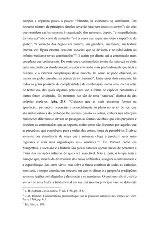 compõe e organiza pouco a pouco: “Primeiro, os elementos se combinam. Um
pequeno número de princípios simples serve de base para todos os corpos”; são eles
que presidem exclusivamente à organização dos minerais; depois, “a magnificência
da natureza” não cessa de aumentar “até os seres que vagueiam sobre a superfície do
globo”; “a variação dos órgãos em número, em grandeza, em finura, em textura
interna, em figura externa ocasiona espécies que se dividem e se subdividem ao
infinito mediante novas combinações”55
. E assim por diante, até a combinação mais
complexa que conhecemos. De sorte que a continuidade inteira da natureza se aloja
entre um protótipo absolutamente arcaico, enterrado mais profundamente que toda a
história, e a extrema complicação desse modelo, tal como se pode observar, ao
menos no globo terrestre, na pessoa do ser humano56
. Entre esses dois extremos, há
todos os graus possíveis de complexidade e de combinação: como uma imensa série
de tentativas, das quais algumas persistiram sob a forma de espécies constantes e
outras foram dissipadas. Os monstros não são de uma “natureza” distinta da das
próprias espécies: [pág. 214] “Creiamos que as mais estranhas formas na
aparência... pertencem necessária e essencialmente ao plano universal do ser; que
são metamorfoses do protótipo tão naturais quanto as outras, embora nos ofereçam
fenômenos diferentes e sirvam de passagem às formas vizinhas: que elas preparam e
dispõem as combinações que as seguem, assim como são dispostas por aquelas que
as precedem; que contribuem para a ordem das coisas, longe de perturbá-la. É talvez
somente por abundância de seres que a natureza chega a produzir seres mais
regulares e com uma organização mais simétrica.”57
Em Robinet como em
Maupertuis, a sucessão e a história são para a natureza apenas meios de percorrer a
trama das variações infinitas de que ela é suscetível. Não é, pois, o tempo nem a
duração que, através da diversidade dos meios ambientes, assegura a continuidade e
a especificação dos seres vivos, mas sobre o fundo contínuo de todas as variações
possíveis, o tempo desenha um percurso em que os climas e a geografia predispõem
somente regiões privilegiadas e destinadas a se manterem. O contínuo não é o sulco
visível de uma história fundamental em que um mesmo princípio vivo se debateria
55
J.-B. Robinet. De la nature, 3a
ed., 1766, pp. 25-8.
56
J.-B. Robinet. Considérations philosophiques sur la gradation naturelle des formes de l’être.
Paris, 1768, pp. 4-5.
57
Id., ibid., p. 198.
 