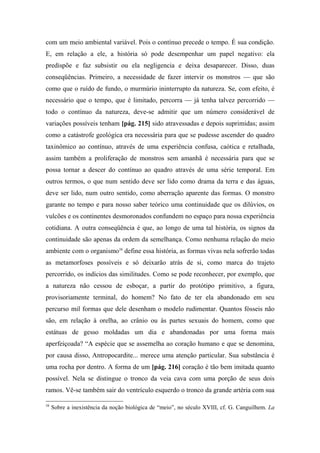 com um meio ambiental variável. Pois o contínuo precede o tempo. É sua condição.
E, em relação a ele, a história só pode desempenhar um papel negativo: ela
predispõe e faz subsistir ou ela negligencia e deixa desaparecer. Disso, duas
conseqüências. Primeiro, a necessidade de fazer intervir os monstros — que são
como que o ruído de fundo, o murmúrio ininterrupto da natureza. Se, com efeito, é
necessário que o tempo, que é limitado, percorra — já tenha talvez percorrido —
todo o contínuo da natureza, deve-se admitir que um número considerável de
variações possíveis tenham [pág. 215] sido atravessadas e depois suprimidas; assim
como a catástrofe geológica era necessária para que se pudesse ascender do quadro
taxinômico ao contínuo, através de uma experiência confusa, caótica e retalhada,
assim também a proliferação de monstros sem amanhã é necessária para que se
possa tornar a descer do contínuo ao quadro através de uma série temporal. Em
outros termos, o que num sentido deve ser lido como drama da terra e das águas,
deve ser lido, num outro sentido, como aberração aparente das formas. O monstro
garante no tempo e para nosso saber teórico uma continuidade que os dilúvios, os
vulcões e os continentes desmoronados confundem no espaço para nossa experiência
cotidiana. A outra conseqüência é que, ao longo de uma tal história, os signos da
continuidade são apenas da ordem da semelhança. Como nenhuma relação do meio
ambiente com o organismo58
define essa história, as formas vivas nela sofrerão todas
as metamorfoses possíveis e só deixarão atrás de si, como marca do trajeto
percorrido, os indícios das similitudes. Como se pode reconhecer, por exemplo, que
a natureza não cessou de esboçar, a partir do protótipo primitivo, a figura,
provisoriamente terminal, do homem? No fato de ter ela abandonado em seu
percurso mil formas que dele desenham o modelo rudimentar. Quantos fósseis não
são, em relação à orelha, ao crânio ou às partes sexuais do homem, como que
estátuas de gesso moldadas um dia e abandonadas por uma forma mais
aperfeiçoada? “A espécie que se assemelha ao coração humano e que se denomina,
por causa disso, Antropocardite... merece uma atenção particular. Sua substância é
uma rocha por dentro. A forma de um [pág. 216] coração é tão bem imitada quanto
possível. Nela se distingue o tronco da veia cava com uma porção de seus dois
ramos. Vê-se também sair do ventrículo esquerdo o tronco da grande artéria com sua
58
Sobre a inexistência da noção biológica de “meio”, no século XVIII, cf. G. Canguilhem. La
 