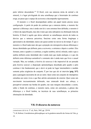 parte inferior descendente.”59
O fóssil, com sua natureza mista de animal e de
mineral, é o lugar privilegiado de uma semelhança que o historiador do contínuo
exige, ao passo que o espaço da taxinomia a decompunha rigorosamente.
O monstro e o fóssil desempenham ambos um papel muito preciso nessa
configuração. A partir do poder do contínuo que a natureza detém, o monstro faz
aparecer a diferença: esta é ainda sem lei e sem estrutura bem definida; o monstro é
o fulcro da especificação, mas não é mais que uma subespécie na obstinação lenta da
história. O fóssil é aquilo que deixa subsistir as semelhanças através de todos os
desvios que a natureza percorreu; funciona como uma forma longínqua e
aproximativa da identidade; marca um quase-caráter no mover-se do tempo. É que o
monstro e o fóssil nada mais são que a projeção em retrospectiva dessas diferenças e
dessas identidades que definem, para a taxinomia, a estrutura e depois o caráter. Eles
formam, entre o quadro e o contínuo, a região sombria, móvel, trêmula, onde o que a
análise definirá como identidade não é ainda mais que muda analogia; e o que ela
definirá como diferença assinalável e constante não é ainda mais que livre e casual
variação. Mas, na verdade, a história da natureza é tão impossível de ser pensada
pela história natural, a disposição epistemológica desenhada pelo quadro e pelo
contínuo é tão fundamental, que o devir só pode ter lugar intermediário e medido
somente pelas exigências do conjunto. É por isso que ele só intervém [pág. 217]
para a passagem necessária de um ao outro. Quer como um conjunto de intempéries
estranhas aos seres vivos e que lhes advêm unicamente do exterior. Quer como um
movimento incessantemente delineado, mas estancado desde seu esboço, e
perceptível somente nas bordas do quadro, nas suas margens descuidadas: e assim,
sobre o fundo do contínuo, o monstro narra, como em caricatura, a gênese das
diferenças e o fóssil lembra, na incerteza de suas semelhanças, as primeiras
obstinações da identidade.
VII. O discurso da natureza
connaissance de la vie. 2ª ed., Paris, 1965, pp. 129-54.
59
J.-B. Robinet. Considérations philosophiques sur la gradation naturelle des formes de l’être, p.
19.
 