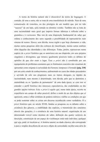 A teoria da história natural não é dissociável da teoria da linguagem. E
contudo, de uma a outra, não se trata de uma transferência de método. Nem de uma
comunicação de conceitos, ou dos prestígios de um modelo que, por ter tido
“sucesso” de um lado, seria tentado no domínio vizinho. Também não se trata de
uma racionalidade mais geral que imporia formas idênticas à reflexão sobre a
gramática e à taxinomia. Mas sim de uma disposição fundamental do saber que
ordena o conhecimento dos seres segundo a possibilidade de representá-los num
sistema de nomes. Houve, sem dúvida, nessa região a que hoje chamamos a vida,
muitas outras pesquisas além dos esforços de classificação, muitas outras análises
além daquelas das identidades e das diferenças. Todas, porém, repousavam numa
espécie de a priori histórico que as autorizava em sua dispersão, em seus projetos
singulares e divergentes, que tornava igualmente possíveis todos os debates de
opiniões de que eles eram o lugar. Esse a priori não é constituído por um
equipamento de problemas constantes que os fenômenos concretos não cessariam de
apresentar como enigmas à curiosidade dos homens; tampouco é formado [pág. 218]
por um certo estado de conhecimentos, sedimentado no curso das idades precedentes
e servindo de solo aos progressos mais ou menos desiguais ou rápidos da
racionalidade; nem mesmo é determinado, sem dúvida, pelo que se denomina a
mentalidade ou os “quadros de pensamento” de uma dada época, se com isso se
entender o perfil histórico dos interesses especulativos, das credulidades ou das
grandes opções teóricas. Esse a priori é aquilo que, numa dada época, recorta na
experiência um campo de saber possível, define o modo de ser dos objetos que aí
aparecem, arma o olhar cotidiano de poderes teóricos e define as condições em que
se pode sustentar sobre as coisas um discurso reconhecido como verdadeiro. O a
priori histórico que, no século XVIII, fundou as pesquisas ou os debates sobre a
existência dos gêneros, a estabilidade das espécies, a transmissão dos caracteres
através das gerações, é a existência de uma história natural: organização de um
determinado visível como domínio do saber, definição das quatro variáveis da
descrição, constituição de um espaço de vizinhanças onde todo indivíduo, qualquer
que seja, pode vir localizar-se. A história natural, na idade clássica, não corresponde
à pura e simples descoberta de um novo objeto de curiosidade; recobre uma série de
 
