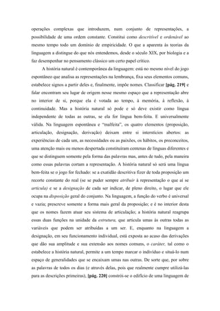 operações complexas que introduzem, num conjunto de representações, a
possibilidade de uma ordem constante. Constitui como descritível e ordenável ao
mesmo tempo todo um domínio de empiricidade. O que a aparenta às teorias da
linguagem a distingue do que nós entendemos, desde o século XIX, por biologia e a
faz desempenhar no pensamento clássico um certo papel crítico.
A história natural é contemporânea da linguagem: está no mesmo nível do jogo
espontâneo que analisa as representações na lembrança, fixa seus elementos comuns,
estabelece signos a partir deles e, finalmente, impõe nomes. Classificar [pág. 219] e
falar encontram seu lugar de origem nesse mesmo espaço que a representação abre
no interior de si, porque ela é votada ao tempo, à memória, à reflexão, à
continuidade. Mas a história natural só pode e só deve existir como língua
independente de todas as outras, se ela for língua bem-feita. E universalmente
válida. Na linguagem espontânea e “malfeita”, os quatro elementos (proposição,
articulação, designação, derivação) deixam entre si interstícios abertos: as
experiências de cada um, as necessidades ou as paixões, os hábitos, os preconceitos,
uma atenção mais ou menos despertada constituíram centenas de línguas diferentes e
que se distinguem somente pela forma das palavras mas, antes de tudo, pela maneira
como essas palavras cortam a representação. A história natural só será uma língua
bem-feita se o jogo for fechado: se a exatidão descritiva fizer de toda proposição um
recorte constante do real (se se puder sempre atribuir à representação o que aí se
articula) e se a designação de cada ser indicar, de pleno direito, o lugar que ele
ocupa na disposição geral do conjunto. Na linguagem, a função do verbo é universal
e vazia; prescreve somente a forma mais geral da proposição; e é no interior desta
que os nomes fazem atuar seu sistema de articulação; a história natural reagrupa
essas duas funções na unidade da estrutura, que articula umas às outras todas as
variáveis que podem ser atribuídas a um ser. E, enquanto na linguagem a
designação, em seu funcionamento individual, está exposta ao acaso das derivações
que dão sua amplitude e sua extensão aos nomes comuns, o caráter, tal como o
estabelece a história natural, permite a um tempo marcar o indivíduo e situá-lo num
espaço de generalidades que se encaixam umas nas outras. De sorte que, por sobre
as palavras de todos os dias (e através delas, pois que realmente cumpre utilizá-las
para as descrições primeiras), [pág. 220] constrói-se o edifício de uma linguagem de
 