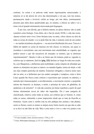 contínuo. As coisas e as palavras estão muito rigorosamente entrecruzadas: a
natureza só se dá através do crivo das denominações e ela que, sem tais nomes,
permaneceria muda e invisível, cintila ao longe, por trás deles, continuamente
presente para além desse quadriculado que, no entanto, a oferece ao saber e só a
torna visível quando inteiramente atravessada pela linguagem.
É por isso, sem dúvida, que a história natural, na época clássica, não se pode
constituir como biologia. Com efeito, até o fim do século XVIII, a vida não existe.
Apenas existem seres vivos. Estes formam uma, ou antes, várias classes na série de
todas as coisas do mundo: e se se pode falar da vida, é somente como de um caráter
— no sentido taxinômico da palavra — na universal distribuição dos seres. Tem-se o
hábito de repartir as coisas da natureza em três classes: os minerais, aos quais se
reconhece o crescimento, mas sem movimento nem sensibilidade; os vegetais, que
podem crescer e que são suscetíveis de sensação; os animais, que se deslocam
espontaneamente61
. Quanto à vida e ao limiar que ela instaura, pode-se, segundo os
critérios que se adotarem, fazê-los [pág. 222] deslizar ao longo de toda essa escala.
Se, com Maupertuis, a definirmos pela mobilidade e pelas relações de afinidade que
atraem os elementos uns para os outros e os mantêm ligados, temos de alojar a vida
nas mais simples partículas da matéria. Estaremos obrigados a situá-la muito mais
alto na série, se a definirmos por um caráter carregado e complexo, como o fazia
Lineu quando lhe fixava como critérios o nascimento (por semente ou rebento), a
nutrição (por intussuscepção), o envelhecimento, o movimento exterior, a propulsão
interna dos humores, as doenças, a morte, a presença de vasos, de glândulas, de
epidermes e de utrículos62
. A vida não constitui um limiar manifesto a partir do qual
formas inteiramente novas do saber são requeridas. Ela é uma categoria de
classificação, relativa, como todas as outras, aos critérios que se fixarem. E, como
todas as outras, submetida a certas imprecisões desde que se trate de fixar-lhe as
fronteiras. Assim como o zoófito está na orla ambígua dos animais e das plantas,
assim os fósseis, assim os metais se alojam nesse limite incerto em que não se sabe
se se deve ou não falar de vida. Mas o corte entre o vivo e o não-vivo jamais é um
61
Cf. por exemplo, Lineu. Systema naturae, 1756, p. 215.
62
Lineu. Philosophie botanique, § 133. Cf. também Systeme sexuel des végétaux, p. 1.
 