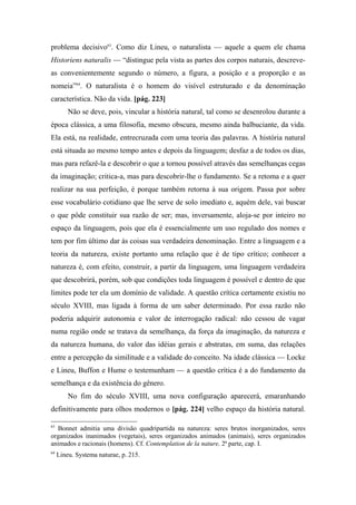 problema decisivo63
. Como diz Lineu, o naturalista — aquele a quem ele chama
Historiens naturalis — “distingue pela vista as partes dos corpos naturais, descreve-
as convenientemente segundo o número, a figura, a posição e a proporção e as
nomeia”64
. O naturalista é o homem do visível estruturado e da denominação
característica. Não da vida. [pág. 223]
Não se deve, pois, vincular a história natural, tal como se desenrolou durante a
época clássica, a uma filosofia, mesmo obscura, mesmo ainda balbuciante, da vida.
Ela está, na realidade, entrecruzada com uma teoria das palavras. A história natural
está situada ao mesmo tempo antes e depois da linguagem; desfaz a de todos os dias,
mas para refazê-la e descobrir o que a tornou possível através das semelhanças cegas
da imaginação; critica-a, mas para descobrir-lhe o fundamento. Se a retoma e a quer
realizar na sua perfeição, é porque também retorna à sua origem. Passa por sobre
esse vocabulário cotidiano que lhe serve de solo imediato e, aquém dele, vai buscar
o que pôde constituir sua razão de ser; mas, inversamente, aloja-se por inteiro no
espaço da linguagem, pois que ela é essencialmente um uso regulado dos nomes e
tem por fim último dar às coisas sua verdadeira denominação. Entre a linguagem e a
teoria da natureza, existe portanto uma relação que é de tipo crítico; conhecer a
natureza é, com efeito, construir, a partir da linguagem, uma linguagem verdadeira
que descobrirá, porém, sob que condições toda linguagem é possível e dentro de que
limites pode ter ela um domínio de validade. A questão crítica certamente existiu no
século XVIII, mas ligada à forma de um saber determinado. Por essa razão não
poderia adquirir autonomia e valor de interrogação radical: não cessou de vagar
numa região onde se tratava da semelhança, da força da imaginação, da natureza e
da natureza humana, do valor das idéias gerais e abstratas, em suma, das relações
entre a percepção da similitude e a validade do conceito. Na idade clássica — Locke
e Lineu, Buffon e Hume o testemunham — a questão crítica é a do fundamento da
semelhança e da existência do gênero.
No fim do século XVIII, uma nova configuração aparecerá, emaranhando
definitivamente para olhos modernos o [pág. 224] velho espaço da história natural.
63
Bonnet admitia uma divisão quadripartida na natureza: seres brutos inorganizados, seres
organizados inanimados (vegetais), seres organizados animados (animais), seres organizados
animados e racionais (homens). Cf. Contemplation de la nature, 2ª parte, cap. I.
64
Lineu. Systema naturae, p. 215.
 