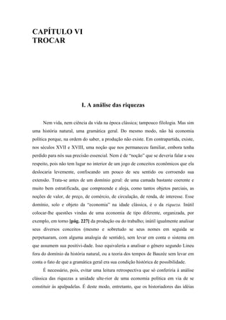 CAPÍTULO VI
TROCAR
I. A análise das riquezas
Nem vida, nem ciência da vida na época clássica; tampouco filologia. Mas sim
uma história natural, uma gramática geral. Do mesmo modo, não há economia
política porque, na ordem do saber, a produção não existe. Em contrapartida, existe,
nos séculos XVII e XVIII, uma noção que nos permaneceu familiar, embora tenha
perdido para nós sua precisão essencial. Nem é de “noção” que se deveria falar a seu
respeito, pois não tem lugar no interior de um jogo de conceitos econômicos que ela
deslocaria levemente, confiscando um pouco de seu sentido ou corroendo sua
extensão. Trata-se antes de um domínio geral: de uma camada bastante coerente e
muito bem estratificada, que compreende e aloja, como tantos objetos parciais, as
noções de valor, de preço, de comércio, de circulação, de renda, de interesse. Esse
domínio, solo e objeto da “economia” na idade clássica, é o da riqueza. Inútil
colocar-lhe questões vindas de uma economia de tipo diferente, organizada, por
exemplo, em torno [pág. 227] da produção ou do trabalho; inútil igualmente analisar
seus diversos conceitos (mesmo e sobretudo se seus nomes em seguida se
perpetuaram, com alguma analogia de sentido), sem levar em conta o sistema em
que assumem sua positivi-dade. Isso equivaleria a analisar o gênero segundo Lineu
fora do domínio da história natural, ou a teoria dos tempos de Bauzée sem levar em
conta o fato de que a gramática geral era sua condição histórica de possibilidade.
É necessário, pois, evitar uma leitura retrospectiva que só conferiria à análise
clássica das riquezas a unidade ulte-rior de uma economia política em via de se
constituir às apalpadelas. É deste modo, entretanto, que os historiadores das idéias
 