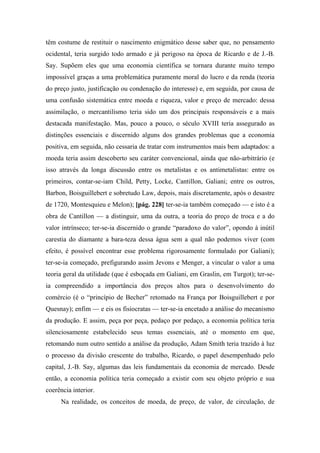 têm costume de restituir o nascimento enigmático desse saber que, no pensamento
ocidental, teria surgido todo armado e já perigoso na época de Ricardo e de J.-B.
Say. Supõem eles que uma economia científica se tornara durante muito tempo
impossível graças a uma problemática puramente moral do lucro e da renda (teoria
do preço justo, justificação ou condenação do interesse) e, em seguida, por causa de
uma confusão sistemática entre moeda e riqueza, valor e preço de mercado: dessa
assimilação, o mercantilismo teria sido um dos principais responsáveis e a mais
destacada manifestação. Mas, pouco a pouco, o século XVIII teria assegurado as
distinções essenciais e discernido alguns dos grandes problemas que a economia
positiva, em seguida, não cessaria de tratar com instrumentos mais bem adaptados: a
moeda teria assim descoberto seu caráter convencional, ainda que não-arbitrário (e
isso através da longa discussão entre os metalistas e os antimetalistas: entre os
primeiros, contar-se-iam Child, Petty, Locke, Cantillon, Galiani; entre os outros,
Barbon, Boisguillebert e sobretudo Law, depois, mais discretamente, após o desastre
de 1720, Montesquieu e Melon); [pág. 228] ter-se-ia também começado — e isto é a
obra de Cantillon — a distinguir, uma da outra, a teoria do preço de troca e a do
valor intrínseco; ter-se-ia discernido o grande “paradoxo do valor”, opondo à inútil
carestia do diamante a bara-teza dessa água sem a qual não podemos viver (com
efeito, é possível encontrar esse problema rigorosamente formulado por Galiani);
ter-se-ia começado, prefigurando assim Jevons e Menger, a vincular o valor a uma
teoria geral da utilidade (que é esboçada em Galiani, em Graslin, em Turgot); ter-se-
ia compreendido a importância dos preços altos para o desenvolvimento do
comércio (é o “princípio de Becher” retomado na França por Boisguillebert e por
Quesnay); enfim — e eis os fisiocratas — ter-se-ia encetado a análise do mecanismo
da produção. E assim, peça por peça, pedaço por pedaço, a economia política teria
silenciosamente estabelecido seus temas essenciais, até o momento em que,
retomando num outro sentido a análise da produção, Adam Smith teria trazido à luz
o processo da divisão crescente do trabalho, Ricardo, o papel desempenhado pelo
capital, J.-B. Say, algumas das leis fundamentais da economia de mercado. Desde
então, a economia política teria começado a existir com seu objeto próprio e sua
coerência interior.
Na realidade, os conceitos de moeda, de preço, de valor, de circulação, de
 