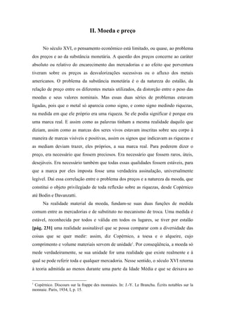 II. Moeda e preço
No século XVI, o pensamento econômico está limitado, ou quase, ao problema
dos preços e ao da substância monetária. A questão dos preços concerne ao caráter
absoluto ou relativo do encarecimento das mercadorias e ao efeito que porventura
tiveram sobre os preços as desvalorizações sucessivas ou o afluxo dos metais
americanos. O problema da substância monetária é o da natureza do estalão, da
relação de preço entre os diferentes metais utilizados, da distorção entre o peso das
moedas e seus valores nominais. Mas essas duas séries de problemas estavam
ligadas, pois que o metal só aparecia como signo, e como signo medindo riquezas,
na medida em que ele próprio era uma riqueza. Se ele podia significar é porque era
uma marca real. E assim como as palavras tinham a mesma realidade daquilo que
diziam, assim como as marcas dos seres vivos estavam inscritas sobre seu corpo à
maneira de marcas visíveis e positivas, assim os signos que indicavam as riquezas e
as mediam deviam trazer, eles próprios, a sua marca real. Para poderem dizer o
preço, era necessário que fossem preciosos. Era necessário que fossem raros, úteis,
desejáveis. Era necessário também que todas essas qualidades fossem estáveis, para
que a marca por eles imposta fosse uma verdadeira assinalação, universalmente
legível. Daí essa correlação entre o problema dos preços e a natureza da moeda, que
constitui o objeto privilegiado de toda reflexão sobre as riquezas, desde Copérnico
até Bodin e Davanzatti.
Na realidade material da moeda, fundam-se suas duas funções de medida
comum entre as mercadorias e de substituto no mecanismo de troca. Uma medida é
estável, reconhecida por todos e válida em todos os lugares, se tiver por estalão
[pág. 231] uma realidade assinalável que se possa comparar com a diversidade das
coisas que se quer medir: assim, diz Copérnico, a toesa e o alqueire, cujo
comprimento e volume materiais servem de unidade1
. Por conseqüência, a moeda só
mede verdadeiramente, se sua unidade for uma realidade que existe realmente e à
qual se pode referir toda e qualquer mercadoria. Nesse sentido, o século XVI retorna
à teoria admitida ao menos durante uma parte da Idade Média e que se deixava ao
1
Copérnico. Discours sur la frappe des monnaies. In: J.-Y. Le Branchu. Écrits notables sur la
monnaie. Paris, 1934, I, p. 15.
 