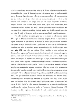 príncipe ou ainda ao consenso popular o direito de fixar o valor impositus da moeda,
de modificar-lhe a taxa, de demonetizar uma categoria de peças ou qualquer metal
que se desejasse. É preciso que o valor da moeda seja regulado pela massa metálica
que ela contém; isto é, que retorne ao que era outrora, quando os príncipes não
tinham ainda imprimido sua efígie nem seu selo sobre fragmentos metálicos;
naquela ocasião, “nem o cobre, nem o ouro, nem a prata eram monetizados, mas
estimados somente segundo seu peso”2
; não se fazia valer signos arbitrários por
marcas reais; a moeda era uma justa medida, porque não significava nada mais que
seu poder de aferir as riquezas a partir de sua própria realidade material de riqueza.
Foi sobre essa base epistemológica que se operaram as reformas no século
XVI e que os debates assumiram suas dimensões próprias. Busca-se reconduzir os
signos monetários à sua exatidão de medida: é preciso que os valores nominais
conferidos às peças sejam conformes à quantidade de metal que se escolheu como
estalão e que nelas se acha incorporada; a moeda então não significará nada mais
que [pág. 232] seu valor de medida. Nesse sentido, o autor anônimo do
Compendious requer que “toda moeda atualmente corrente não o seja mais a partir
de uma certa data”, pois as “altas” do valor nominal haviam alterado desde muito
tempo suas funções de medida; será preciso que as peças já monetizadas não sejam
mais aceitas senão “segundo a estimação do metal contido”; quanto à nova moeda,
terá por valor nominal seu próprio peso: “a partir desse momento, só serão correntes
a antiga e a nova moeda, segundo um mesmo valor, um mesmo peso, uma mesma
denominação, e, assim, a moeda será restabelecida na sua antiga taxa e na sua antiga
validade”3
. Não se sabe se o texto do Compendious, que não foi publicado antes de
1581, mas que certamente existiu e circulou em manuscrito uns 30 anos antes,
inspirou a política monetária sob o reinado de Elisabeth. Uma coisa é certa, é que
após uma série de “altas” (de desvalorizações) entre 1544 e 1559, a proclamação de
março de 1561 “baixa” o valor nominal das moedas e o reconduz à quantidade de
metal que elas contêm. Do mesmo modo, na França, os Estados Gerais de 1575
requerem e obtêm a supressão das unidades de conta (que introduziam uma terceira
2
Anônimo. Compendieux ou bref examen de quelques plaintes. In: J.-Y. Le Branchu, op. cit.,
II, p. 117.
3
Id., ibid., p. 155.
 