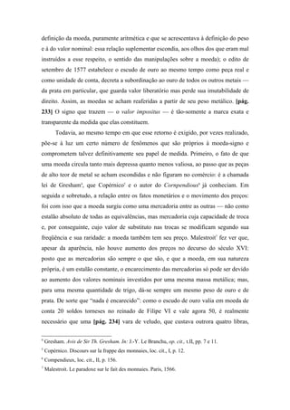 definição da moeda, puramente aritmética e que se acrescentava à definição do peso
e à do valor nominal: essa relação suplementar escondia, aos olhos dos que eram mal
instruídos a esse respeito, o sentido das manipulações sobre a moeda); o edito de
setembro de 1577 estabelece o escudo de ouro ao mesmo tempo como peça real e
como unidade de conta, decreta a subordinação ao ouro de todos os outros metais —
da prata em particular, que guarda valor liberatório mas perde sua imutabilidade de
direito. Assim, as moedas se acham reaferidas a partir de seu peso metálico. [pág.
233] O signo que trazem — o valor impositus — é tão-somente a marca exata e
transparente da medida que elas constituem.
Todavia, ao mesmo tempo em que esse retorno é exigido, por vezes realizado,
põe-se à luz um certo número de fenômenos que são próprios à moeda-signo e
comprometem talvez definitivamente seu papel de medida. Primeiro, o fato de que
uma moeda circula tanto mais depressa quanto menos valiosa, ao passo que as peças
de alto teor de metal se acham escondidas e não figuram no comércio: é a chamada
lei de Gresham4
, que Copérnico5
e o autor do Cornpendious6
já conheciam. Em
seguida e sobretudo, a relação entre os fatos monetários e o movimento dos preços:
foi com isso que a moeda surgiu como uma mercadoria entre as outras — não como
estalão absoluto de todas as equivalências, mas mercadoria cuja capacidade de troca
e, por conseguinte, cujo valor de substituto nas trocas se modificam segundo sua
freqüência e sua raridade: a moeda também tem seu preço. Malestroit7
fez ver que,
apesar da aparência, não houve aumento dos preços no decurso do século XVI:
posto que as mercadorias são sempre o que são, e que a moeda, em sua natureza
própria, é um estalão constante, o encarecimento das mercadorias só pode ser devido
ao aumento dos valores nominais investidos por uma mesma massa metálica; mas,
para uma mesma quantidade de trigo, dá-se sempre um mesmo peso de ouro e de
prata. De sorte que “nada é encarecido”: como o escudo de ouro valia em moeda de
conta 20 soldos torneses no reinado de Filipe VI e vale agora 50, é realmente
necessário que uma [pág. 234] vara de veludo, que custava outrora quatro libras,
4
Gresham. Avis de Sir Th. Gresham. In: J.-Y. Le Branchu, op. cit., t.II, pp. 7 e 11.
5
Copérnico. Discours sur la frappe des monnaies, loc. cit., I, p. 12.
6
Compendieux, loc. cit., II, p. 156.
7
Malestroit. Le paradoxe sur le fait des monnaies. Paris, 1566.
 