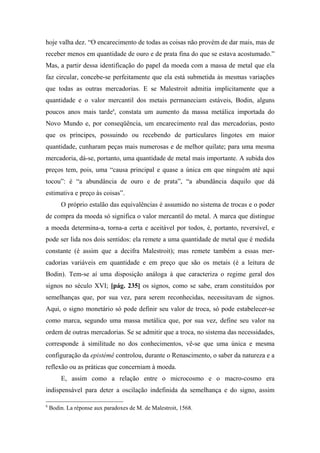 hoje valha dez. “O encarecimento de todas as coisas não provém de dar mais, mas de
receber menos em quantidade de ouro e de prata fina do que se estava acostumado.”
Mas, a partir dessa identificação do papel da moeda com a massa de metal que ela
faz circular, concebe-se perfeitamente que ela está submetida às mesmas variações
que todas as outras mercadorias. E se Malestroit admitia implicitamente que a
quantidade e o valor mercantil dos metais permaneciam estáveis, Bodin, alguns
poucos anos mais tarde8
, constata um aumento da massa metálica importada do
Novo Mundo e, por conseqüência, um encarecimento real das mercadorias, posto
que os príncipes, possuindo ou recebendo de particulares lingotes em maior
quantidade, cunharam peças mais numerosas e de melhor quilate; para uma mesma
mercadoria, dá-se, portanto, uma quantidade de metal mais importante. A subida dos
preços tem, pois, uma “causa principal e quase a única em que ninguém até aqui
tocou”: é “a abundância de ouro e de prata”, “a abundância daquilo que dá
estimativa e preço às coisas”.
O próprio estalão das equivalências é assumido no sistema de trocas e o poder
de compra da moeda só significa o valor mercantil do metal. A marca que distingue
a moeda determina-a, torna-a certa e aceitável por todos, é, portanto, reversível, e
pode ser lida nos dois sentidos: ela remete a uma quantidade de metal que é medida
constante (é assim que a decifra Malestroit); mas remete também a essas mer-
cadorias variáveis em quantidade e em preço que são os metais (é a leitura de
Bodin). Tem-se aí uma disposição análoga à que caracteriza o regime geral dos
signos no século XVI; [pág. 235] os signos, como se sabe, eram constituídos por
semelhanças que, por sua vez, para serem reconhecidas, necessitavam de signos.
Aqui, o signo monetário só pode definir seu valor de troca, só pode estabelecer-se
como marca, segundo uma massa metálica que, por sua vez, define seu valor na
ordem de outras mercadorias. Se se admitir que a troca, no sistema das necessidades,
corresponde à similitude no dos conhecimentos, vê-se que uma única e mesma
configuração da epistémê controlou, durante o Renascimento, o saber da natureza e a
reflexão ou as práticas que concerniam à moeda.
E, assim como a relação entre o microcosmo e o macro-cosmo era
indispensável para deter a oscilação indefinida da semelhança e do signo, assim
8
Bodin. La réponse aux paradoxes de M. de Malestroit, 1568.
 