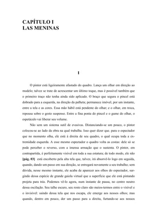 CAPÍTULO I
LAS MENINAS
I
O pintor está ligeiramente afastado do quadro. Lança um olhar em direção ao
modelo; talvez se trate de acrescentar um último toque, mas é possível também que
o primeiro traço não tenha ainda sido aplicado. O braço que segura o pincel está
dobrado para a esquerda, na direção da palheta; permanece imóvel, por um instante,
entre a tela e as cores. Essa mão hábil está pendente do olhar; e o olhar, em troca,
repousa sobre o gesto suspenso. Entre a fina ponta do pincel e o gume do olhar, o
espetáculo vai liberar seu volume.
Não sem um sistema sutil de evasivas. Distanciando-se um pouco, o pintor
colocou-se ao lado da obra na qual trabalha. Isso quer dizer que. para o espectador
que no momento olha, ele está à direita de seu quadro, o qual ocupa toda a ex-
tremidade esquerda. A esse mesmo espectador o quadro volta as costas: dele só se
pode perceber o reverso, com a imensa armação que o sustenta. O pintor, em
contrapartida, é perfeitamente visível em toda a sua estatura; de todo modo, ele não
[pág. 03] está encoberto pela alta tela que, talvez, irá absorvê-lo logo em seguida,
quando, dando um passo em sua direção, se entregará novamente a seu trabalho; sem
dúvida, nesse mesmo instante, ele acaba de aparecer aos olhos do espectador, sur-
gindo dessa espécie de grande gaiola virtual que a superfície que ele está pintando
projeta para trás. Podemos vê-lo agora, num instante de pausa, no centro neutro
dessa oscilação. Seu talhe escuro, seu rosto claro são meios-termos entre o visível e
o invisível: saindo dessa tela que nos escapa, ele emerge aos nossos olhos; mas
quando, dentro em pouco, der um passo para a direita, furtando-se aos nossos
 