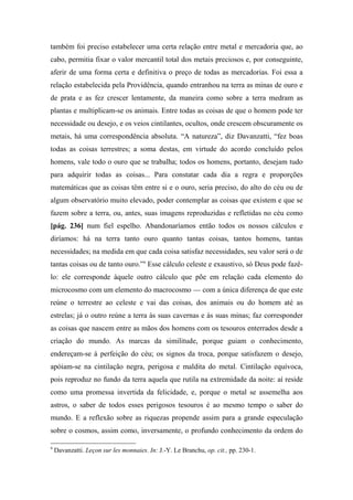 também foi preciso estabelecer uma certa relação entre metal e mercadoria que, ao
cabo, permitia fixar o valor mercantil total dos metais preciosos e, por conseguinte,
aferir de uma forma certa e definitiva o preço de todas as mercadorias. Foi essa a
relação estabelecida pela Providência, quando entranhou na terra as minas de ouro e
de prata e as fez crescer lentamente, da maneira como sobre a terra medram as
plantas e multiplicam-se os animais. Entre todas as coisas de que o homem pode ter
necessidade ou desejo, e os veios cintilantes, ocultos, onde crescem obscuramente os
metais, há uma correspondência absoluta. “A natureza”, diz Davanzatti, “fez boas
todas as coisas terrestres; a soma destas, em virtude do acordo concluído pelos
homens, vale todo o ouro que se trabalha; todos os homens, portanto, desejam tudo
para adquirir todas as coisas... Para constatar cada dia a regra e proporções
matemáticas que as coisas têm entre si e o ouro, seria preciso, do alto do céu ou de
algum observatório muito elevado, poder contemplar as coisas que existem e que se
fazem sobre a terra, ou, antes, suas imagens reproduzidas e refletidas no céu como
[pág. 236] num fiel espelho. Abandonaríamos então todos os nossos cálculos e
diríamos: há na terra tanto ouro quanto tantas coisas, tantos homens, tantas
necessidades; na medida em que cada coisa satisfaz necessidades, seu valor será o de
tantas coisas ou de tanto ouro.”9
Esse cálculo celeste e exaustivo, só Deus pode fazê-
lo: ele corresponde àquele outro cálculo que põe em relação cada elemento do
microcosmo com um elemento do macrocosmo — com a única diferença de que este
reúne o terrestre ao celeste e vai das coisas, dos animais ou do homem até as
estrelas; já o outro reúne a terra às suas cavernas e às suas minas; faz corresponder
as coisas que nascem entre as mãos dos homens com os tesouros enterrados desde a
criação do mundo. As marcas da similitude, porque guiam o conhecimento,
endereçam-se à perfeição do céu; os signos da troca, porque satisfazem o desejo,
apóiam-se na cintilação negra, perigosa e maldita do metal. Cintilação equívoca,
pois reproduz no fundo da terra aquela que rutila na extremidade da noite: aí reside
como uma promessa invertida da felicidade, e, porque o metal se assemelha aos
astros, o saber de todos esses perigosos tesouros é ao mesmo tempo o saber do
mundo. E a reflexão sobre as riquezas propende assim para a grande especulação
sobre o cosmos, assim como, inversamente, o profundo conhecimento da ordem do
9
Davanzatti. Leçon sur les monnaies. In: J.-Y. Le Branchu, op. cit., pp. 230-1.
 