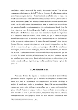 mundo deve conduzir ao segredo dos metais e à posse das riquezas. Vê-se a densa
rede de necessidades que, no século XVI, liga os elementos do saber: de que modo a
cosmologia dos signos duplica e funda finalmente a reflexão sobre os preços e a
moeda, de que modo ela autoriza também uma especulação teórica e prática sobre os
metais, de que modo [pág. 237] estabelece uma comunicação entre as promessas do
desejo e as do conhecimento, da mesma forma como se respondem e se aproximam
por secretas afinidades os metais e os astros. Nos confins do saber, lá onde ele se faz
todo-poderoso e quase divino, três grandes funções se juntam: as do Basileús, do
Philósophos e do Metallikós. Mas, assim como esse saber só é dado por fragmentos
e na fulguração atenta da divinatio, assim também, no que se refere às relações
singulares e parciais entre as coisas e o metal, o desejo e os preços, o conhecimento
divino ou o que se poderia adquirir “de algum observatório elevado” não é dado ao
homem. Salvo por instantes e como que por sorte, aos espíritos que sabem espreitar:
isto é, os mercadores. O que os adivinhos eram no jogo indefinido das semelhanças
e dos signos, os mercadores o são no jogo, também este sempre aberto, das trocas e
das moedas. “Aqui embaixo descobrimos com dificuldade as poucas coisas que nos
cercam e lhes damos um preço conforme percebemos sua maior ou menor procura
em cada lugar e em cada tempo. Quanto a isso os mercadores estão prontamente e
muito bem advertidos, e é por isso que conhecem admiravelmente o preço das
coisas.”10
III. O mercantilismo
Para que o domínio das riquezas se constituísse como objeto de reflexão no
pensamento clássico, foi preciso que se desfizesse a configuração estabelecida no
século XVI. Para os “economistas” do Renascimento e até mesmo Davanzatti, a
aptidão da moeda para medir as mercadorias e [pág. 238] sua permutabilidade
repousavam em seu valor intrínseco: sabia-se bem que os metais preciosos tinham
pouca utilidade fora da moedagem; porém, se foram escolhidos como estalões, se
eram utilizados na troca, se, por conseqüência, atingiam um preço elevado, é porque,
na ordem natural e em si próprios, tinham um preço absoluto, fundamental, mais
10
Davanzatti. Leçon sur les monnaies, p. 231.
 