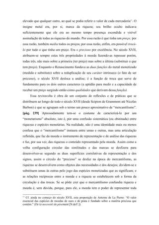 elevado que qualquer outro, ao qual se podia referir o valor de cada mercadoria11
. O
insigne metal era, por si, marca da riqueza; seu brilho oculto indicava
suficientemente que ele era ao mesmo tempo presença escondida e visível
assinalação de todas as riquezas do mundo. Por essa razão é que tinha um preço; por
essa razão, também media todos os preços; por essa razão, enfim, era possível trocá-
lo por tudo o que tinha um preço. Era o precioso por excelência. No século XVII,
atribuem-se sempre estas três propriedades à moeda fazendo-as repousar porém,
todas três, não mais sobre a primeira (ter preço) mas sobre a última (substituir o que
tem preço). Enquanto o Renascimento fundava as duas funções do metal monetizado
(medida e substituto) sobre a reduplicação de seu caráter intrínseco (o fato de ser
precioso), o século XVII desloca a análise; é a função de troca que serve de
fundamento para os dois outros caracteres (a aptidão para medir e a capacidade de
receber um preço surgindo então como qualidades que derivam dessa função).
Essa reviravolta é obra de um conjunto de reflexões e de práticas que se
distribuem ao longo de todo o século XVII (desde Scipion de Grammont até Nicolas
Barbon) e que se agrupam sob o termo um pouco aproximativo de “mercantilismo”.
[pág. 239] Apressadamente tem-se o costume de caracterizá-lo por um
“monetarismo” absoluto, isto é, por uma confusão sistemática (ou obstinada) entre
riquezas e espécies monetárias. Na realidade, não é uma identidade mais ou menos
confusa que o “mercantilismo” instaura entre umas e outras, mas uma articulação
refletida, que faz da moeda o instrumento de representação e de análise das riquezas
e faz, por sua vez, das riquezas o conteúdo representado pela moeda. Assim como a
velha configuração circular das similitudes e das marcas se desfizera para
desenvolver-se segundo as duas superfícies correlativas da representação e dos
signos, assim o círculo do “precioso” se desfaz na época do mercantilismo, as
riquezas se desenvolvem como objetos das necessidades e dos desejos; dividem-se e
substituem umas às outras pelo jogo das espécies monetizadas que as significam; e
as relações recíprocas entre a moeda e a riqueza se estabelecem sob a forma da
circulação e das trocas. Se se pôde crer que o mercantilismo confundia riqueza e
moeda é, sem dúvida, porque, para ele, a moeda tem o poder de representar toda
11
Cf. ainda no começo do século XVII, esta proposição de Antoine de La Pierre: “O valor
essencial das espécies de moedas de ouro e de prata é fundado sobre a matéria preciosa que
contêm.” (De la necessité du pèsement [N.doT.]).
 
