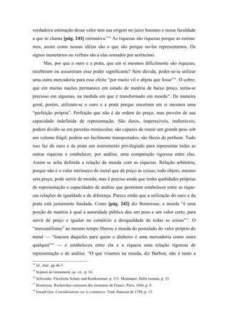 verdadeira estimação desse valor tem sua origem no juízo humano e nessa faculdade
a que se chama [pág. 241] estimativa.”14
As riquezas são riquezas porque as estima-
mos, assim como nossas idéias são o que são porque no-las representamos. Os
signos monetários ou verbais são a elas somados por acréscimo.
Mas, por que o ouro e a prata, que em si mesmos dificilmente são riquezas,
receberam ou assumiram esse poder significante? Sem dúvida, poder-se-ia utilizar
uma outra mercadoria para esse efeito “por muito vil e abjeta que fosse”15
. O cobre,
que em muitas nações permanece em estado de matéria de baixo preço, torna-se
precioso em algumas, na medida em que é transformado em moeda16
. De maneira
geral, porém, utilizam-se o ouro e a prata porque encerram em si mesmos uma
“perfeição própria”. Perfeição que não é da ordem do preço, mas provém de sua
capacidade indefinida de representação. São duros, imperecíveis, inalteráveis;
podem dividir-se em parcelas minúsculas; são capazes de reunir um grande peso sob
um volume frágil; podem ser facilmente transportados; são fáceis de perfurar. Tudo
isso faz do ouro e da prata um instrumento privilegiado para representar todas as
outras riquezas e estabelecer, por análise, uma comparação rigorosa entre elas.
Assim se acha definida a relação da moeda com as riquezas. Relação arbitrária,
porque não é o valor intrínseco do metal que dá preço às coisas; todo objeto, mesmo
sem preço, pode servir de moeda; mas é preciso ainda que tenha qualidades próprias
de representação e capacidades de análise que permitam estabelecer entre as rique-
zas relações de igualdade e de diferença. Parece então que a utilização do ouro e da
prata está justamente fundada. Como [pág. 242] diz Bouteroue, a moeda “é uma
porção de matéria à qual a autoridade pública deu um peso e um valor certo, para
servir de preço e igualar no comércio a desigualdade de todas as coisas”17
. O
“mercantilismo” ao mesmo tempo liberou a moeda do postulado do valor próprio do
metal — “loucura daqueles para quem o dinheiro é uma mercadoria como outra
qualquer”18
— e estabeleceu entre ela e a riqueza uma relação rigorosa de
representação e de análise. “O que visamos na moeda, diz Barbon, não é tanto a
14
Id., ibid., pp.46-7.
15
Scipion de Grammont, op. cit., p. 14.
16
Schroeder. Fürstliche Schatz und Rentkammer, p. 111. Montanari. Della moneta, p. 35.
17
Bouteroue. Recherches curieuses des monnaies de France. Paris, 1666, p. 8.
18
Josuah Gee. Considérations sur le commerce. Trad. francesa de 1749, p. 13.
 