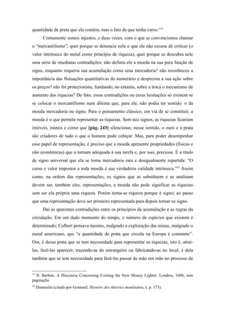 quantidade de prata que ela contém, mas o fato de que tenha curso.”19
Comumente somos injustos, e duas vezes, com o que se convencionou chamar
o “mercantilismo”; quer porque se denuncie nele o que ele não cessou de criticar (o
valor intrínseco do metal como princípio de riqueza), quer porque se descubra nele
uma série de imediatas contradições: não definiu ele a moeda na sua pura função de
signo, enquanto requeria sua acumulação como uma mercadoria? não reconheceu a
importância das flutuações quantitativas do numerário e desprezou a sua ação sobre
os preços? não foi protecionista, fundando, no entanto, sobre a troca o mecanismo de
aumento das riquezas? De fato, essas contradições ou essas hesitações só existem se
se colocar o mercantilismo num dilema que, para ele, não podia ter sentido: o da
moeda mercadoria ou signo. Para o pensamento clássico, em via de se constituir, a
moeda é o que permite representar as riquezas. Sem tais signos, as riquezas ficariam
imóveis, inúteis e como que [pág. 243] silenciosas; nesse sentido, o ouro e a prata
são criadores de tudo o que o homem pode cobiçar. Mas, para poder desempenhar
esse papel de representação, é preciso que a moeda apresente propriedades (físicas e
não econômicas) que a tornam adequada à sua tarefa e, por isso, preciosa. É a título
de signo universal que ela se torna mercadoria rara e desigualmente repartida: “O
curso e valor impostos a toda moeda é sua verdadeira validade intrínseca.”20
Assim
como, na ordem das representações, os signos que as substituem e as analisam
devem ser, também eles, representações, a moeda não pode significar as riquezas
sem ser ela própria uma riqueza. Porém torna-se riqueza porque é signo; ao passo
que uma representação deve ser primeiro representada para depois tornar-se signo.
Daí as aparentes contradições entre os princípios da acumulação e as regras da
circulação. Em um dado momento do tempo, o número de espécies que existem é
determinado; Colbert pensava mesmo, malgrado a exploração das minas, malgrado o
metal americano, que “a quantidade de prata que circula na Europa é constante”.
Ora, é dessa prata que se tem necessidade para representar as riquezas, isto é, atraí-
las, fazê-las aparecer, trazendo-as do estrangeiro ou fabricando-as no local; é dela
também que se tem necessidade para fazê-las passar de mão em mão no processo de
19
N. Barbon. A Discourse Concerning Coining the New Money Lighter. Londres, 1696, sem
paginação.
20
Dumoulin (citado por Gonnard. Histoire des théories monétaires, I, p. 173).
 