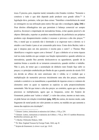 troca. É preciso, pois, importar metal, tomando-o dos Estados vizinhos: “Somente o
comércio e tudo o que dele depende pode produzir esse grande efeito.”21
A
legislação deve, portanto, velar por duas coisas: “Interditar a transferência do metal
ao estrangeiro ou sua utilização para outros fins que não a moedagem, [pág. 244] e
fixar direitos alfandegários tais que permitam à balança comercial ser sempre
positiva, favorecer a importação de mercadorias brutas, evitar quanto possível a de
objetos fabricados, exportar os produtos manufaturados de preferência aos próprios
produtos cujo desaparecimento conduz à escassez e provoca a alta dos preços.”22
Ora, o metal que se acumula não é destinado a se engrossar nem a dormir; se é
atraído a um Estado é para aí ser consumido pela troca. Como dizia Becher, tudo o
que é despesa para um dos parceiros é receita para o outro23
; e Thomas Mun
identificava o negócio seguro com a fortuna24
. É que o dinheiro só se torna riqueza
real na exata medida em que cumpre sua função representativa: quando substitui as
mercadorias, quando lhes permite deslocarem-se ou aguardarem, quando dá às
matérias brutas a ocasião de se tornarem consumíveis, quando retribui o trabalho.
Não é, pois, de temer que a acumulação de dinheiro num Estado faça subir os
preços; e o princípio estabelecido por Bodin de que a grande carestia do século XVI
era devida ao afluxo do ouro americano não é válida; se é verdade que a
multiplicação do numerário provoca inicialmente uma alta dos preços, estimula
contudo o comércio e as manufaturas; a quantidade de riquezas cresce e o número de
elementos entre os quais se repartem as espécies se acha proporcionalmente
aumentado. Não há que temer a alta dos preços: ao contrário, agora que os objetos
preciosos se multiplicaram, agora que os burgueses, como diz Scipion de
Grammont, podem usar “cetim e veludo”, o valor das coisas, mesmo as mais raras,
só pôde baixar em relação à totalidade [pág. 245] das outras; do mesmo modo, cada
fragmento de metal perde em valor perante os outros, na medida em que aumenta a
massa das espécies em circulação25
.
21
Clément. Lettres, instructions et mémoires de Colbert, t. VII, p. 239.
22
Clément. Lettres, instructions et mémoires de Colbert, t. VII, p. 284. Cf. também Bouteroue.
Recherches curieuses, pp. 10-1.
23
J. Becher. Politischer Diskurs, 1668.
24
Th. Mun. England Treasure by Foreign Trade, 1664, cap. II.
25
Scipion de Grammont, Le denier royal, pp. 116-9.
 