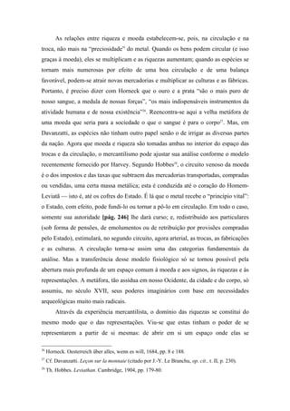 As relações entre riqueza e moeda estabelecem-se, pois, na circulação e na
troca, não mais na “preciosidade” do metal. Quando os bens podem circular (e isso
graças à moeda), eles se multiplicam e as riquezas aumentam; quando as espécies se
tornam mais numerosas por efeito de uma boa circulação e de uma balança
favorável, podem-se atrair novas mercadorias e multiplicar as culturas e as fábricas.
Portanto, é preciso dizer com Horneck que o ouro e a prata “são o mais puro de
nosso sangue, a medula de nossas forças”, “os mais indispensáveis instrumentos da
atividade humana e de nossa existência”26
. Reencontra-se aqui a velha metáfora de
uma moeda que seria para a sociedade o que o sangue é para o corpo27
. Mas, em
Davanzatti, as espécies não tinham outro papel senão o de irrigar as diversas partes
da nação. Agora que moeda e riqueza são tomadas ambas no interior do espaço das
trocas e da circulação, o mercantilismo pode ajustar sua análise conforme o modelo
recentemente fornecido por Harvey. Segundo Hobbes28
, o circuito venoso da moeda
é o dos impostos e das taxas que subtraem das mercadorias transportadas, compradas
ou vendidas, uma certa massa metálica; esta é conduzida até o coração do Homem-
Leviatã — isto é, até os cofres do Estado. É lá que o metal recebe o “princípio vital”:
o Estado, com efeito, pode fundi-lo ou tornar a pô-lo em circulação. Em todo o caso,
somente sua autoridade [pág. 246] lhe dará curso; e, redistribuído aos particulares
(sob forma de pensões, de emolumentos ou de retribuição por provisões compradas
pelo Estado), estimulará, no segundo circuito, agora arterial, as trocas, as fabricações
e as culturas. A circulação torna-se assim uma das categorias fundamentais da
análise. Mas a transferência desse modelo fisiológico só se tornou possível pela
abertura mais profunda de um espaço comum à moeda e aos signos, às riquezas e às
representações. A metáfora, tão assídua em nosso Ocidente, da cidade e do corpo, só
assumiu, no século XVII, seus poderes imaginários com base em necessidades
arqueológicas muito mais radicais.
Através da experiência mercantilista, o domínio das riquezas se constitui do
mesmo modo que o das representações. Viu-se que estas tinham o poder de se
representarem a partir de si mesmas: de abrir em si um espaço onde elas se
26
Horneck. Oesterreich über alles, wenn es will, 1684, pp. 8 e 188.
27
Cf. Davanzatti. Leçon sur la monnaie (citado por J.-Y. Le Branchu, op. cit., t. II, p. 230).
28
Th. Hobbes. Leviathan. Cambridge, 1904, pp. 179-80.
 