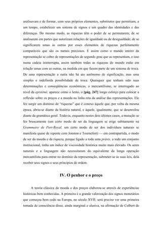 analisavam e de formar, com seus próprios elementos, substitutos que permitiam, a
um tempo, estabelecer um sistema de signos e um quadro das identidades e das
diferenças. Do mesmo modo, as riquezas têm o poder de se permutarem; de se
analisarem em partes que autorizam relações de igualdade ou de desigualdade; de se
significarem umas às outras por esses elementos de riquezas perfeitamente
comparáveis que são os metais preciosos. E assim como o mundo inteiro da
representação se cobre de representações de segundo grau que as representam, e isso
numa cadeia ininterrupta, assim também todas as riquezas do mundo estão em
relação umas com as outras, na medida em que fazem parte de um sistema de troca.
De uma representação a outra não há ato autônomo de significação, mas uma
simples e indefinida possibilidade de troca. Quaisquer que tenham sido suas
determinações e conseqüências econômicas, o mercantilismo, se interrogado ao
nível da epistémê, aparece como o lento, o [pág. 247] longo esforço para colocar a
reflexão sobre os preços e a moeda na linha reta da análise das representações. Ele
fez surgir um domínio de “riquezas” que é conexo àquele que, por volta da mesma
época, abriu-se diante da história natural, e àquele, igualmente, que se desenrolou
diante da gramática geral. Todavia, enquanto nestes dois últimos casos, a mutação se
fez bruscamente (um certo modo de ser da linguagem se erige subitamente na
Grammaire de Port-Royal, um certo modo de ser dos indivíduos naturais se
manifesta quase de repente com Jonston e Tournefort) — em contrapartida, o modo
de ser da moeda e da riqueza, porque ligado a toda uma práxis, a todo um conjunto
institucional, tinha um índice de viscosidade histórica muito mais elevado. Os seres
naturais e a linguagem não necessitaram do equivalente da longa operação
mercantilista para entrar no domínio da representação, submeter-se às suas leis, dela
receber seus signos e seus princípios de ordem.
IV. O penhor e o preço
A teoria clássica da moeda e dos preços elaborou-se através de experiências
históricas bem conhecidas. A primeira é a grande valorização dos signos monetários
que começou bem cedo na Europa, no século XVII; será preciso ver uma primeira
tomada de consciência disso, ainda marginal e alusiva, na afirmação de Colbert de
 