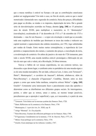 que a massa metálica é estável na Europa e de que as contribuições americanas
podem ser negligenciadas? Em todo o caso, no fim do século, sente-se que o metal
monetizado é demasiado raro: regressão do comércio, baixa dos preços, dificuldades
para pagar as dívidas, as rendas e os impostos, depreciação da terra. Daí a grande
série de desvalorizações ocorridas na França, durante [pág. 248] os 15 primeiros
anos do século XVIII, para multiplicar o numerário; as 11 “diminuições”
(reavaliações), escalonadas de 1º de dezembro de 1713 a 1º de setembro de 1715 e
destinadas — mas foi um fracasso — a repor em circulação o metal que se esconde;
toda uma seqüência de medidas que diminuem as taxas das rendas e reduzem seu
capital nominal; o aparecimento das cédulas monetárias, em 1701, logo substituídas
por rendas de Estado. Entre muitas outras conseqüências, a experiência de Law
permitiu o reaparecimento dos metais, o aumento dos preços, a reavaliação da terra,
a revalorização do comércio. Os editos de janeiro e de maio de 1726 instauram, para
todo o século XVIII, uma moeda metálica estável: promulgam a fabricação de um
luís de ouro que vale e valerá, até a Revolução, 24 libras tornesas.
Tem-se o hábito de ver nessas experiências, no seu contexto teórico, nas
discussões a que deram lugar, o confronto entre os partidários de uma moeda-signo e
os de uma moeda-mercadoria. De um lado, coloca-se Law, é claro, com Terrasson29
,
Dutot30
, Montesquieu31
, o cavaleiro de Jaucourt32
; defronte, alinham-se, além de
Paris-Duverney33
, o chanceler d’Aguesseau34
, Condillac, Destutt; entre os dois
grupos e como que numa linha mediana, cumpriria colocar Melon35
e [pág. 249]
Graslin36
. Certamente seria interessante fazer o parcelamento exato das opiniões e
determinar como se distribuíram nos diferentes grupos sociais. Se interrogarmos,
porém, o saber que as tornou, umas e outras, ao mesmo tempo possíveis,
perceberemos que a oposição é superficial; e que, se é necessária, é a partir de uma
29
Terrasson. Trois lettres sur le nouveau système des finances. Paris, 1720.
30
Dutot. Rèflexions sur le commerce et les finances. Paris, 1738.
31
Montesquieu. L ‘esprit des lois, liv. XXII, cap. II.
32
Artigo “Monnaie”. In: Encydopédie.
33
Paris-Duverney. Examen des rèflexions politiques sur les finances. Haia, 1740.
34
D’Aguesseau. Considération sur la monnaie, 1718. In: Oeuvres. Paris, 1777, t.X.
35
Melon. Essai politique sur le commerce. Paris, 1734.
36
Graslin. Essai analytique sur les richesses. Londres, 1767.
 
