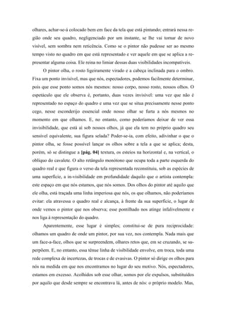 olhares, achar-se-á colocado bem em face da tela que está pintando; entrará nessa re-
gião onde seu quadro, negligenciado por um instante, se lhe vai tornar de novo
visível, sem sombra nem reticência. Como se o pintor não pudesse ser ao mesmo
tempo visto no quadro em que está representado e ver aquele em que se aplica a re-
presentar alguma coisa. Ele reina no limiar dessas duas visibilidades incompatíveis.
O pintor olha, o rosto ligeiramente virado e a cabeça inclinada para o ombro.
Fixa um ponto invisível, mas que nós, espectadores, podemos facilmente determinar,
pois que esse ponto somos nós mesmos: nosso corpo, nosso rosto, nossos olhos. O
espetáculo que ele observa é, portanto, duas vezes invisível: uma vez que não é
representado no espaço do quadro e uma vez que se situa precisamente nesse ponto
cego, nesse esconderijo essencial onde nosso olhar se furta a nós mesmos no
momento em que olhamos. E, no entanto, como poderíamos deixar de ver essa
invisibilidade, que está aí sob nossos olhos, já que ela tem no próprio quadro seu
sensível equivalente, sua figura selada? Poder-se-ia, com efeito, adivinhar o que o
pintor olha, se fosse possível lançar os olhos sobre a tela a que se aplica; desta,
porém, só se distingue a [pág. 04] textura, os esteios na horizontal e, na vertical, o
oblíquo do cavalete. O alto retângulo monótono que ocupa toda a parte esquerda do
quadro real e que figura o verso da tela representada reconstituiu, sob as espécies de
uma superfície, a in-visibilidade em profundidade daquilo que o artista contempla:
este espaço em que nós estamos, que nós somos. Dos olhos do pintor até aquilo que
ele olha, está traçada uma linha imperiosa que nós, os que olhamos, não poderíamos
evitar: ela atravessa o quadro real e alcança, à frente da sua superfície, o lugar de
onde vemos o pintor que nos observa; esse pontilhado nos atinge infalivelmente e
nos liga à representação do quadro.
Aparentemente, esse lugar é simples; constitui-se de pura reciprocidade:
olhamos um quadro de onde um pintor, por sua vez, nos contempla. Nada mais que
um face-a-face, olhos que se surpreendem, olhares retos que, em se cruzando, se su-
perpõem. E, no entanto, essa tênue linha de visibilidade envolve, em troca, toda uma
rede complexa de incertezas, de trocas e de evasivas. O pintor só dirige os olhos para
nós na medida em que nos encontramos no lugar do seu motivo. Nós, espectadores,
estamos em excesso. Acolhidos sob esse olhar, somos por ele expulsos, substituídos
por aquilo que desde sempre se encontrava lá, antes de nós: o próprio modelo. Mas,
 