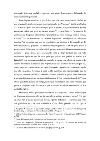 disposição única que estabelece somente, num ponto determinado, a bifurcação de
uma escolha indispensável.
Essa disposição única é a que define a moeda como uma garantia. Definição
que se encontra em Locke e, um pouco antes dele, em Vaughan37
; depois em Melon
— “o ouro e a prata são, por convenção geral, a garantia, o equivalente ou a medida
comum de tudo o que serve ao uso dos homens”38
—, em Dutot — “as riquezas de
confiança ou de opinião são somente representativas, como o ouro, a prata, o bronze,
o cobre”39
—, em Fortbonnais — “o ponto importante” nas riquezas de convenção
consiste “na segurança que têm os proprietários de dinheiro e de mercadorias de
trocá-los quando o quiserem... na base estabelecida pelo uso”40
. Dizer que a moeda é
uma garantia é dizer que ela nada mais é que um tento recebido com consentimento
comum — pura ficção, por conseguinte; mas é dizer também que ela vale
exatamente aquilo por que foi dada, pois que, por sua vez, poderá ser trocada por
[pág. 250] essa mesma quantidade de mercadoria ou seu equivalente. A moeda pode
sempre reconduzir às mãos de seu proprietário o que acaba de ser trocado por ela,
assim como, na representação, um signo deve poder reconduzir o pensamento àquilo
que ele representa. A moeda é uma sólida memória, uma representação que se
reduplica, uma troca adiada. Como diz Le Trosne, o comércio que se serve da moeda
é um aperfeiçoamento, na mesma medida em que é “um comércio imperfeito”41
, um
ato ao qual falta, durante um tempo, aquilo que o compensa, uma semi-operação que
promete e espera a troca inversa pela qual a garantia se achará reconvertida em seu
conteúdo efetivo.
Mas como pode a garantia monetária dar essa segurança? Como pode escapar
ao dilema do signo sem valor ou da mercadoria análoga a todas as outras? É aí que
se situa, para a análise clássica da moeda, o ponto de heresia — a escolha que opõe
aos partidários de Law seus adversários. Com efeito, pode-se conceber que a
37
Vaughan. A Discourse of Coin and Coinage. Londres, 1675, p. 1. Locke. Considerations of
the Lowering of Interests. In: Works. Londres, 1801, t. V, pp. 21-3.
38
Melon. Essai politique sur le commerce. In: Daire. Économistes et financiers du XVIIIe
siècle,
p. 761.
39
Dutot. Réflexions sur le commerce et les finances, ibid., pp. 905-6.
40
Véron de Fortbonnais. Éléments de commerce, t. II, p. 91. Cf. também Recherches et
considérations sur les richesses de la France, II, p. 582.
41
Le Trosne. De l’interêt social. In: Daire. Les physiocrates, p. 908.
 