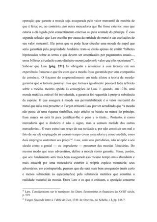 operação que garante a moeda seja assegurada pelo valor mercantil da matéria de
que é feita; ou, ao contrário, por outra mercadoria que lhe fosse exterior, mas que
estaria a ela ligada pelo consentimento coletivo ou pela vontade do príncipe. É essa
segunda solução que Law escolhe por causa da raridade do metal e das oscilações de
seu valor mercantil. Ele pensa que se pode fazer circular uma moeda de papel que
seria garantida pela propriedade fundiária: trata-se então apenas de emitir “bilhetes
hipotecados sobre as terras e que devem ser amortizados por pagamentos anuais...,
esses bilhetes circularão como dinheiro monetizado pelo valor que eles exprimem”42
.
Sabe-se que Law [pág. 251] foi obrigado a renunciar a essa técnica em sua
experiência francesa e que fez com que a moeda fosse garantida por uma companhia
de comércio. O fracasso do empreendimento em nada afetou a teoria da moeda-
garantia que o tornara possível mas que tornava igualmente possível toda reflexão
sobre a moeda, mesmo oposta às concepções de Law. E quando, em 1726, uma
moeda metálica estável foi introduzida, a garantia foi requerida à própria substância
da espécie. O que assegura à moeda sua permutabilidade é o valor mercantil do
metal que nela está presente; e Turgot criticará Law por ter acreditado que “a moeda
não passa de uma riqueza simbólica, cujo crédito se baseia na marca do príncipe.
Essa marca só está lá para certificar-lhe o peso e o título... Portanto, é como
mercadoria que o dinheiro é não o signo, mas a comum medida das outras
mercadorias... O ouro extrai seu preço de sua raridade e, por não constituir um mal o
fato de ser ele empregado ao mesmo tempo como mercadoria e como medida, esses
dois empregos sustentam seu preço”43
. Law, com seus partidários, não se opõe a seu
século como o genial — ou imprudente — precursor das moedas fiduciárias. Do
mesmo modo que seus adversários, define a moeda como garantia. Pensa, porém,
que seu fundamento será mais bem assegurado (ao mesmo tempo mais abundante e
mais estável) por uma mercadoria exterior à própria espécie monetária; seus
adversários, em contrapartida, pensam que ele será mais bem assegurado (mais certo
e menos submetido às especulações) pela substância metálica que constitui a
realidade material da moeda. Entre Law e os que o criticam, a oposição concerne
42
Law. Considérations sur le numéraire. In: Daire. Économistes et financiers du XVIIIe
siècle,
p. 519.
43
Turgot. Seconde lettre à 1’abbé de Cice, 1749. In: Oeuvres, ed. Schelle, t. I, pp. 146-7.
 